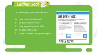 3. As a developer, the candidates must ....
A. have communication skills
B. be good at accounting
C. have a great computer skills
D. be good at financial
E. fluent in written and spoken English
 