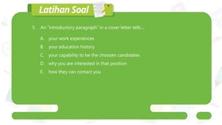 5. An “introductory paragraph” in a cover letter tells....
A. your work experiences
B. your education history
C. your capability to be the choosen candidates
D. why you are interested in that position
E. how they can contact you
 