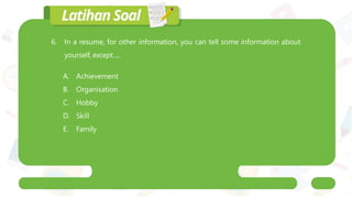 6. In a resume, for other information, you can tell some information about
yourself, except.....
A. Achievement
B. Organisation
C. Hobby
D. Skill
E. Family
 