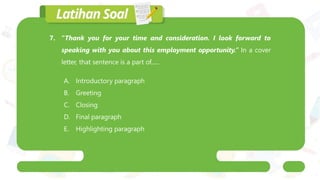7. “Thank you for your time and consideration. I look forward to
speaking with you about this employment opportunity.” In a cover
letter, that sentence is a part of......
A. Introductory paragraph
B. Greeting
C. Closing
D. Final paragraph
E. Highlighting paragraph
 