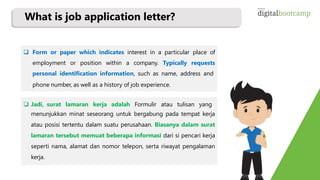 What is job application letter?
 Form or paper which indicates interest in a particular place of
employment or position within a company. Typically requests
personal identification information, such as name, address and
phone number, as well as a history of job experience.
 Jadi, surat lamaran kerja adalah Formulir atau tulisan yang
menunjukkan minat seseorang untuk bergabung pada tempat kerja
atau posisi tertentu dalam suatu perusahaan. Biasanya dalam surat
lamaran tersebut memuat beberapa informasi dari si pencari kerja
seperti nama, alamat dan nomor telepon, serta riwayat pengalaman
kerja.
 