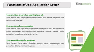 Functions of Job Application Letter
1. As a written proof when applying for a job
Surat lamaran kerja sangat penting sebagai tanda bukti tertulis pengajuan surat
permohonan pekerjaan.
2. As a means of communication
Surat lamaran kerja dapat menjadi perantara antara pencari kerja dan perusahaan
dalam memberikan informasi-informasi mengenai identitas, riwayat hidup,
pendidikan, pengalaman bekerja, dan lain-lain.
sebagai bahan pertimbangan bagi
3. As a consideration for employer
Surat lamaran kerja dapat digunakan
perusahaan dalam penerimaan karyawan. APPROVED
 