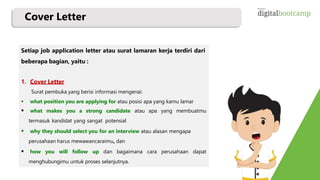 Cover Letter
Setiap job application letter atau surat lamaran kerja terdiri dari
beberapa bagian, yaitu :
1. Cover Letter
Surat pembuka yang berisi informasi mengenai:
 what position you are applying for atau posisi apa yang kamu lamar
 what makes you a strong candidate atau apa yang membuatmu
termasuk kandidat yang sangat potensial
 why they should select you for an interview atau alasan mengapa
perusahaan harus mewawancaraimu, dan
 how you will follow up dan bagaimana cara perusahaan dapat
menghubungimu untuk proses selanjutnya.
 