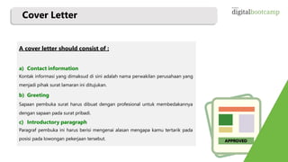 APPROVED
A cover letter should consist of :
a) Contact information
Kontak informasi yang dimaksud di sini adalah nama perwakilan perusahaan yang
menjadi pihak surat lamaran ini ditujukan.
b) Greeting
Sapaan pembuka surat harus dibuat dengan profesional untuk membedakannya
dengan sapaan pada surat pribadi.
c) Introductory paragraph
Paragraf pembuka ini harus berisi mengenai alasan mengapa kamu tertarik pada
posisi pada lowongan pekerjaan tersebut.
Cover Letter
 