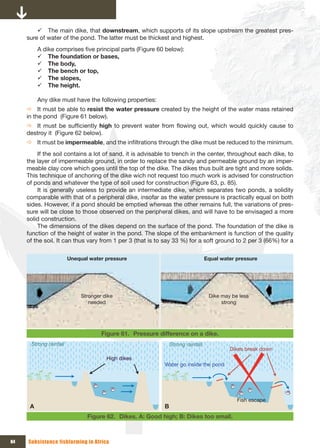 9 The main dike, that downstream, which supports of its slope upstream the greatest pres-
     sure of water of the pond. The latter must be thickest and highest.
          A dike comprises five principal parts (Figure 60 below):
          9 The foundation or bases,
          9 The body,
          9 The bench or top,
          9 The slopes,
          9 The height.

          Any dike must have the following properties:
     Ö It must be able to resist the water pressure created by the height of the water mass retained
     in the pond (Figure 61 below).
     Ö It must be sufficiently high to prevent water from flowing out, which would quickly cause to
     destroy it (Figure 62 below).
     Ö It must be impermeable, and the infiltrations through the dike must be reduced to the minimum.
          If the soil contains a lot of sand, it is advisable to trench in the center, throughout each dike, to
     the layer of impermeable ground, in order to replace the sandy and permeable ground by an imper-
     meable clay core which goes until the top of the dike. The dikes thus built are tight and more solids.
     This technique of anchoring of the dike wich not request too much work is advised for construction
     of ponds and whatever the type of soil used for construction (Figure 63, p. 85).
          It is generally useless to provide an intermediate dike, which separates two ponds, a solidity
     comparable with that of a peripheral dike, insofar as the water pressure is practically equal on both
     sides. However, if a pond should be emptied whereas the other remains full, the variations of pres-
     sure will be close to those observed on the peripheral dikes, and will have to be envisaged a more
     solid construction.
          The dimensions of the dikes depend on the surface of the pond. The foundation of the dike is
     function of the height of water in the pond. The slope of the embankment is function of the quality
     of the soil. It can thus vary from 1 per 3 (that is to say 33 %) for a soft ground to 2 per 3 (66%) for a

                        Unequal water pressure                                   Equal water pressure




                             Stronger dike                                        Dike may be less 
                                needed                                                 strong




                                     Figure 61. Pressure difference on a dike.
      Strong rainfall                                          Strong rainfall
                                                                                          Dikes break down
                                       High dikes
                                                           Water go inside the pond




                                                                                             Fish escape
      A                                                    B
                               Figure 62. Dikes. A: Good high; B: Dikes too small.



84   Subsistence fishfarming in Africa
 