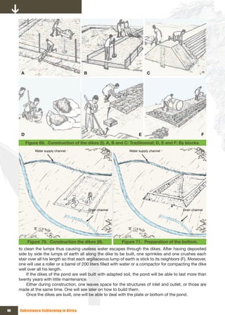 A                                  B                                    C




      D                                                                  E                                   F
          Figure 69. Construction of the dikes (I). A, B and C: Traditionnal; D, E and F: By blocks.
              Water supply channel                                 Water supply channel




                                             Drain channel                                       Drain channel




           Figure 70. Construction the dikes (II).             Figure 71. Preparation of the bottom.
     to clean the lumps thus causing useless water escapes through the dikes. After having deposited
     side by side the lumps of earth all along the dike to be built, one sprinkles and one crushes each
     stair over all his length so that each argillaceous lump of earth is stick to its neighbors (F). Moreover,
     one will use a roller or a barrel of 200 liters filled with water or a compactor for compacting the dike
     well over all his length.
          If the dikes of the pond are well built with adapted soil, the pond will be able to last more than
     twenty years with little maintenance.
          Either during construction, one leaves space for the structures of inlet and outlet, or those are
     made at the same time. One will see later on how to build them.
          Once the dikes are built, one will be able to deal with the plate or bottom of the pond.


88   Subsistence fishfarming in Africa
 