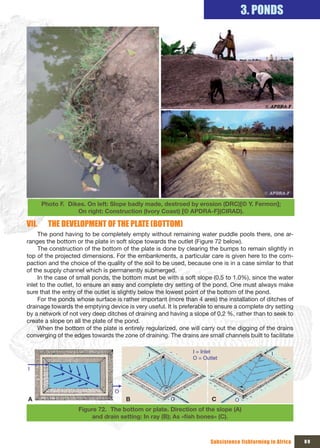 3. PONDS




       Photo F. Dikes. On left: Slope badly made, destroed by erosion (DRC)[© Y. Fermon];
                   On right: Construction (Ivory Coast) [© APDRA-F](CIRAD).

VII.     THE DEVELOPMENT OF THE PLATE (BOTTOM)
     The pond having to be completely empty without remaining water puddle pools there, one ar-
ranges the bottom or the plate in soft slope towards the outlet (Figure 72 below).
     The construction of the bottom of the plate is done by clearing the bumps to remain slightly in
top of the projected dimensions. For the embankments, a particular care is given here to the com-
paction and the choice of the quality of the soil to be used, because one is in a case similar to that
of the supply channel which is permanently submerged.
     In the case of small ponds, the bottom must be with a soft slope (0.5 to 1.0%), since the water
inlet to the outlet, to ensure an easy and complete dry setting of the pond. One must always make
sure that the entry of the outlet is slightly below the lowest point of the bottom of the pond.
     For the ponds whose surface is rather important (more than 4 ares) the installation of ditches of
drainage towards the emptying device is very useful. It is preferable to ensure a complete dry setting
by a network of not very deep ditches of draining and having a slope of 0,2 %, rather than to seek to
create a slope on all the plate of the pond.
     When the bottom of the plate is entirely regularized, one will carry out the digging of the drains
converging of the edges towards the zone of draining. The drains are small channels built to facilitate

                                                                I = Inlet                       I
                                               I
                                                                O = Outlet

I



                                  O
A                                     B                O               C         O
                    Figure 72. The bottom or plate. Direction of the slope (A)
                        and	drain	setting:	In	ray	(B);	As	«fish	bones»	(C).



                                                                       Subsistence fishfarming in Africa   89
 