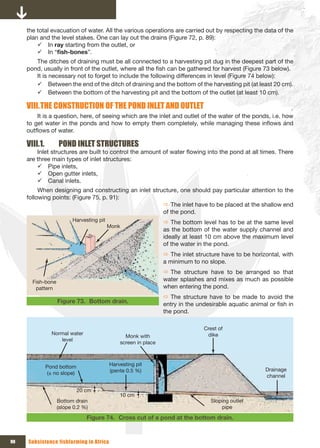 the total evacuation of water. All the various operations are carried out by respecting the data of the
     plan and the level stakes. One can lay out the drains (Figure 72, p. 89):
         9 In ray starting from the outlet, or
         9 In “fish-bones”.
        The ditches of draining must be all connected to a harvesting pit dug in the deepest part of the
     pond, usually in front of the outlet, where all the fish can be gathered for harvest (Figure 73 below).
        It is necessary not to forget to include the following differences in level (Figure 74 below):
        9 Between the end of the ditch of draining and the bottom of the harvesting pit (at least 20 cm).
        9 Between the bottom of the harvesting pit and the bottom of the outlet (at least 10 cm).

     VIII. THE CONSTRUCTION OF THE POND INLET AND OUTLET
         It is a question, here, of seeing which are the inlet and outlet of the water of the ponds, i.e. how
     to get water in the ponds and how to empty them completely, while managing these inflows and
     outflows of water.

     VIII.1.        POND INLET STRUCTURES
         Inlet structures are built to control the amount of water flowing into the pond at all times. There
     are three main types of inlet structures:
         9 Pipe inlets,
         9 Open gutter inlets,
         9 Canal inlets.
          When designing and constructing an inlet structure, one should pay particular attention to the
     following points: (Figure 75, p. 91):
                                                       Ö The inlet have to be placed at the shallow end
                                                       of the pond.
                         Harvesting pit                         Ö The bottom level has to be at the same level
                                          Monk
                                                                as the bottom of the water supply channel and
                                                                ideally at least 10 cm above the maximum level
                                                                of the water in the pond.
                                                                Ö The inlet structure have to be horizontal, with
                                                                a minimum to no slope.
                                                                Ö The structure have to be arranged so that
       Fish-bone                                                water splashes and mixes as much as possible
        pattern                                                 when entering the pond.
                                                                Ö The structure have to be made to avoid the
                   Figure 73. Bottom drain.                     entry in the undesirable aquatic animal or fish in
                                                                the pond.

                                                                               Crest of 
                 Normal water                                                   dike
                                                Monk with 
                    level
                                              screen in place



               Pond bottom                Harvesting pit 
                                          (pente 0.5 %)                                                Drainage 
               (± no slope)
                                                                                                       channel

                          20 cm
                                              10 cm
                   Bottom drain                                                   Sloping outlet 
                   (slope 0.2 %)                                                      pipe

                                 Figure 74. Cross cut of a pond at the bottom drain.


90   Subsistence fishfarming in Africa
 