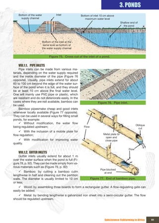 3. PONDS
    Bottom of the water            Inlet              Bottom of inlet 10 cm above 
      supply channel                                     maximum water level
                                                                                          Shallow end of 
                                                                                            the pond




                       Bottom of the inlet at the 
                        same level as bottom of 
                       the water supply channel


                             Figure 75. Cross cut of the inlet of a pond.


    VIII.1.1. PIPE INLETS
     Pipe inlets can be made from various ma-
terials, depending on the water supply required
and the inside diameter of the pipe (Figure 76
opposite). Usually, pipe inlets extend for about
60 to 100 cm beyond the edge of the water sur-
face of the pond when it is full, and they should
be at least 10 cm above the final water level.
One will mainly use PVC pipe or plastic, which
are resistant and do not deteriorate easily. In the
cases where they are not available, bamboo can                      Figure 76. Pipe inlet.
be used.
     Bamboo pipesmake cheap and good inlets
whenever locally available (Figure 77 opposite).
They can be used in several ways for filling small
ponds, for example:
     9 Without modification, the water flow
                                                                                                        Oblique 
being regulated upstream;                               Flow
                                                                                                         cut
    9 With the inclusion of a mobile plate for
flow regulation;                                                        Metal plate to 
                                                                         open and 
   9 With modification for improving water                               close pipe
quality.
                                                                                                 Flow
    VIII.1.2. GUTER INLETS
    Gutter inlets usually extend for about 1 m
over the water surface when the pond is full (Fi-
gure 78, p. 92). They can be made simply from va-
rious materials such as (Figure 79, p. 92):
                                                                      Pipe blocked 
     9 Bamboo: by cutting a bamboo culm                                  at end
lengthwise in half and cleaning out the partition
walls. The diameter is usually limited to 10 cm                Figure 77. End of bamboo pipe.
or less;
    9 Wood: by assembling three boards to form a rectangular gutter. A flow-regulating gate can
easily be added;
   9 Metal: by bending lengthwise a galvanized iron sheet into a semi-circular gutter. The flow
should be regulated upstream.




                                                                         Subsistence fishfarming in Africa         91
 