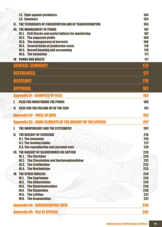 I.5. Fight against predators                                                        164
     I.6. Summary                                                                        164
II. THE TECHNIQUES OF CONSERVATION AND OF TRANSFORMATION                                 165
III. THE MANAGEMENT OF PONDS                                                             167
     III.1. Fish Stocks and useful indices for monitoring                                167
     III.2. The expected yields                                                          168
     III.3. The management of harvests                                                   168
     III.4. Several kinds of production costs                                            170
     III.5. Record keeping and accounting                                                170
     III.6. The formation                                                                 171
IV. PONDS AND HEALTH                                                                      171
GENERAL SUMMARY                                                                          173
REFERENCES                                                                               177
GLOSSARY                                                                                 179
APPENDIx                                                                                 187
Appendix 01 - ExAMPLES OF FILES                                                          189
I.   FILES FOR MONITORING THE PONDS                                                      189
II. FILES FOR THE FOLLOW-UP OF THE FISH                                                   191

Appendix 02 - TABLE OF DATA                                                              193
Appendix 03 - SOME ELEMENTS OF THE BIOLOGY OF THE SPECIES                                207
I.   THE MORPHOLOGY AND THE SYSTEMATIC                                                   207
II. THE BIOLOGY OF CICHLIDAE                                                             216
    II.1. The taxonomy                                                                   216
    II.2. The feeding habits                                                             217
    II.3. The reproduction and parental care                                             218
III. THE BIOLOGY OF SILURIFORMES OR CATFISH                                              226
     III.1. The Clariidae                                                                226
     III.2. The Claroteidae and Auchenoglanididae                                        231
     III.3. The Schilbeidae                                                              233
     III.4. The Mochokidae                                                               233
IV. THE OTHER FAMILIES                                                                   234
    IV.1. The Cyprinidae                                                                 234
    IV.2. The Citharinidae                                                               234
    IV.3. The Distichodontidae                                                           236
    IV.4. The Channidae                                                                  236
    IV.5. The Latidae                                                                    237
    IV.6. The Arapaimidae                                                                237
Appendix 04 - BIOGEOGRAPHIC DATA                                                         239
Appendix 05 - FILE OF SPECIES                                                            255

                                                            Subsistence fishfarming in Africa   xI
 