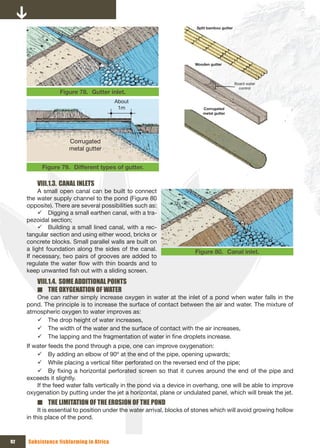 Split bamboo gutter 




                                                                       Wooden gutter




                                                                                               Board water 
                                                                                                 control
                  Figure 78. Gutter inlet.
                                         About
                                          1m                               Corrugated 
                                                                           metal gutter 




                     Corrugated 
                     metal gutter 


           Figure 79. Different types of gutter.

         VIII.1.3. CANAL INLETS
          A small open canal can be built to connect
     the water supply channel to the pond (Figure 80
     opposite). There are several possibilities such as:
          9 Digging a small earthen canal, with a tra-
     pezoidal section;
          9 Building a small lined canal, with a rec-
     tangular section and using either wood, bricks or
     concrete blocks. Small parallel walls are built on
     a light foundation along the sides of the canal.                  Figure 80. Canal inlet.
     If necessary, two pairs of grooves are added to
     regulate the water flow with thin boards and to
     keep unwanted fish out with a sliding screen.
         VIII.1.4. SOME ADDITIONAL POINTS
         ■ THE OxYGENATION OF WATER
        One can rather simply increase oxygen in water at the inlet of a pond when water falls in the
     pond. The principle is to increase the surface of contact between the air and water. The mixture of
     atmospheric oxygen to water improves as:
        9 The drop height of water increases,
        9 The width of the water and the surface of contact with the air increases,
        9 The lapping and the fragmentation of water in fine droplets increase.
     If water feeds the pond through a pipe, one can improve oxygenation:
         9 By adding an elbow of 90º at the end of the pipe, opening upwards;
         9 While placing a vertical filter perforated on the reversed end of the pipe;
         9 By fixing a horizontal perforated screen so that it curves around the end of the pipe and
     exceeds it slightly.
         If the feed water falls vertically in the pond via a device in overhang, one will be able to improve
     oxygenation by putting under the jet a horizontal, plane or undulated panel, which will break the jet.
         ■ THE LIMITATION OF THE EROSION OF THE POND
          It is essential to position under the water arrival, blocks of stones which will avoid growing hollow
     in this place of the pond.



92   Subsistence fishfarming in Africa
 