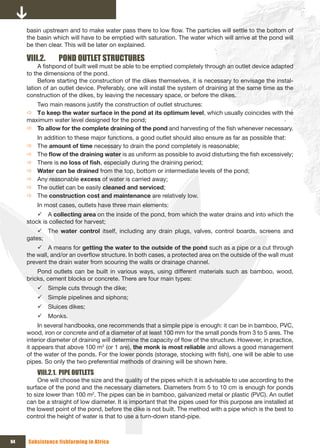 basin upstream and to make water pass there to low flow. The particles will settle to the bottom of
     the basin which will have to be emptied with saturation. The water which will arrive at the pond will
     be then clear. This will be later on explained.

     VIII.2.     POND OUTLET STRUCTURES
          A fishpond of built well must be able to be emptied completely through an outlet device adapted
     to the dimensions of the pond.
          Before starting the construction of the dikes themselves, it is necessary to envisage the instal-
     lation of an outlet device. Preferably, one will install the system of draining at the same time as the
     construction of the dikes, by leaving the necessary space, or before the dikes.
        Two main reasons justify the construction of outlet structures:
     Ö To keep the water surface in the pond at its optimum level, which usually coincides with the
     maximum water level designed for the pond;
     Ö To allow for the complete draining of the pond and harvesting of the fish whenever necessary.
         In addition to these major functions, a good outlet should also ensure as far as possible that:
     Ö   The amount of time necessary to drain the pond completely is reasonable;
     Ö   The flow	of	the	draining water is as uniform as possible to avoid disturbing the fish excessively;
     Ö   There is no	loss	of	fish, especially during the draining period;
     Ö   Water can be drained from the top, bottom or intermediate levels of the pond;
     Ö   Any reasonable excess of water is carried away;
     Ö   The outlet can be easily cleaned and serviced;
     Ö   The construction cost and maintenance are relatively low.
         In most cases, outlets have three main elements:
         9 A collecting area on the inside of the pond, from which the water drains and into which the
     stock is collected for harvest;
         9 The water control itself, including any drain plugs, valves, control boards, screens and
     gates;
         9 A means for getting the water to the outside of the pond such as a pipe or a cut through
     the wall, and/or an overflow structure. In both cases, a protected area on the outside of the wall must
     prevent the drain water from scouring the walls or drainage channel.
         Pond outlets can be built in various ways, using different materials such as bamboo, wood,
     bricks, cement blocks or concrete. There are four main types:
         9 Simple cuts through the dike;
         9 Simple pipelines and siphons;
         9 Sluices dikes;
         9 Monks.
          In several handbooks, one recommends that a simple pipe is enough: it can be in bamboo, PVC,
     wood, iron or concrete and of a diameter of at least 100 mm for the small ponds from 3 to 5 ares. The
     interior diameter of draining will determine the capacity of flow of the structure. However, in practice,
     it appears that above 100 m2 (or 1 are), the monk is most reliable and allows a good management
     of the water of the ponds. For the lower ponds (storage, stocking with fish), one will be able to use
     pipes. So only the two preferential methods of draining will be shown here.
         VIII.2.1. PIPE OUTLETS
         One will choose the size and the quality of the pipes which it is advisable to use according to the
     surface of the pond and the necessary diameters. Diameters from 5 to 10 cm is enough for ponds
     to size lower than 100 m2. The pipes can be in bamboo, galvanized metal or plastic (PVC). An outlet
     can be a straight of low diameter. It is important that the pipes used for this purpose are installed at
     the lowest point of the pond, before the dike is not built. The method with a pipe which is the best to
     control the height of water is that to use a turn-down stand-pipe.



94   Subsistence fishfarming in Africa
 