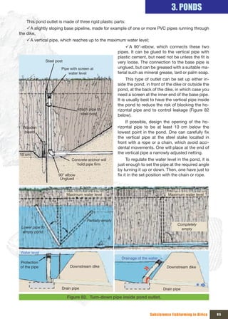 3. PONDS
    This pond outlet is made of three rigid plastic parts:
    9 A slightly sloping base pipeline, made for example of one or more PVC pipes running through
the dike,
    9 A vertical pipe, which reaches up to the maximum water level;
                                                              9A 90°-elbow, which connects these two
                                                         pipes. It can be glued to the vertical pipe with
                                                         plastic cement, but need not be unless the fit is
              Steel post                                 very loose. The connection to the base pipe is
                       Pipe with screen at               unglued, but can be greased with a suitable ma-
                           water level                   terial such as mineral grease, lard or palm soap.
                                                               This type of outlet can be set up either in-
                                                         side the pond, in front of the dike or outside the
                                                         pond, at the back of the dike, in which case you
                                                         need a screen at the inner end of the base pipe.
                                                         It is usually best to have the vertical pipe inside
                                                         the pond to reduce the risk of blocking the ho-
                                 Attach pipe to          rizontal pipe and to control leakage (Figure 82
                                   steel post            below).
                                                             If possible, design the opening of the ho-
 Wooden                                                  rizontal pipe to be at least 10 cm below the
  board                                                  lowest point in the pond. One can carefully fix
                                                         the vertical pipe at the steel stake located in
                                                         front with a rope or a chain, which avoid acci-
                                                         dental movements. One will place at the end of
10 cm                                                    the vertical pipe a narrowly adjusted netting.
                             Concrete anchor will              To regulate the water level in the pond, it is
                               hold pipe firm            just enough to set the pipe at the required angle
                                                         by turning it up or down. Then, one have just to
                     90° elbow                           fix it in the set position with the chain or rope.
                      Unglued



                           Maximum water level                                       Maximum water level




                                       Partially empty
                                                                                           Completely 
 Lower pipe to                                                                               empty
  empty pond




Water level
                                                           Drainage of the water
Protection 
of the pipe                 Downstream dike                                          Downstream dike




                       Drain pipe                                                  Drain pipe

                           Figure 82. Turn-down pipe inside pond outlet.



                                                                           Subsistence fishfarming in Africa    95
 