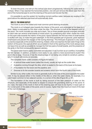 To drain the pond, one will turn the vertical pipe down progressively, following the water level as
     it drops. When it has reached the horizontal position, one will just remove the elbow pipe from the
     end of the horizontal pipe to end the draining of the pond and harvest the fish.
        It is possible to use this system for handling normal overflow water, because any surplus in the
     pond above the selected pipe level will automatically drain.

         VIII.2.2. THE MONK OUTLET
         The monk is one of the oldest and most common pond draining structures.
          The monk is a U-shaped pipe towards the interior of the pond, and prolonged at his base by a
     drain. Water is evacuated by this drain under the dike. The structure is built at the deepest point of
     the pond. The monk includes two side and a back. Two or three parallel grooves arranged vertically
     on each side can receive small boards of wood which, by juxtaposing each other, closes the monk
     on the open side towards the interior of the pond. Space between the first two lines of small boards
     is stuffed with clay, to make this part watertight. In the third possible pair of grooves, grids replaced
     small board and prevent the escape of fish during drainings. This third pair of grooves is very useful
     in practice especially at the end of the draining. Indeed, when one reaches the last water fringe at the
     bottom of the pond, the capture of fish accumulated in front of the opening of the monk always does
     not leave time as well as possible to manage the first two pairs of small boards, and the presence of
     the grids in the third consequently appears salutary.
          The pond water level is easily controlled and adjusted. It can function as an overflow. It simplifies
     the fish harvest. In addition, a monk is more easily to use, and it is more economical to build if the
     pond dike is large. However, it has the disadvantage of not being very simple to construct, particu-
     larly if it is built with bricks or concrete.
         The complete monk outlet consists of (Figure 83 below):
         9 A vertical three-sided tower (called the monk), usually as high as the outlet dike;
         9 A pipeline running through the dike, which is sealed to the back of the tower at its base;
         9 A foundation for the tower and the pipeline; and
         9 Grooves to fix the wooden boards and screens which form the fourth side of the monk.
          Similar to any other outlet, the monk is generally built on the side of the pond opposite the water
     inlet. It may be placed either in the middle of the dike or, when the water drains, for example, in a
     catch basin common to two adjacent ponds, in a corner of the dike (Figure 84, p. 97).
          The foundation of the monk is built by taking account of the later pressure of water on the
     structure, and especially of the levels to respect to ensure the gravitating draining of the pond. In
     any case, the base of the monk in front of the draining pipe will have to be slightly in lower part of
     the lowest point of the plate of the pond, and of course, higher than the maximum level of the bed
     of the river of drainage.

                                                               Wire netting              Clay
       Grooves                                   Pipeline
                                                                                         Drainage of the water

                                                                                                Wooden plates

        Verticale 
         tower



                                             Foundation



                                         Figure 83. Composition of a monk.


96   Subsistence fishfarming in Africa
 