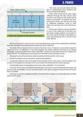3. PONDS
                                                               The monk can be built either into the
     Water supply channel                                dike or freestanding some distance into
                                                         the pond (Figure 85 below):
                                                         Ö If the monk is built into the dike, water
                                                         infiltration through the dike will be more
                                                         common and access to the outlet will be
                                                         easier for poachers. To prevent soil from
         Monk in                   Monk in a 
                                                         entering the monk, you will have to build
        the middle                  corner
                                                         an additional protective wing on both
                                                         sides, but servicing the monk will be ea-
                                                         sier;
                                                         Ö If the monk is built on the pond bottom
                                                         in front of the inside toe of the dike, you
                      Drainage channel                   will need a longer pipeline, but access to
                                                         the monk will be through a removable ca-
    Figure 84. Position of the monk in the pond.
                                                         twalk and tampering with it will be much
                                                         more difficult.


    Monks can be built in wood, bricks or concrete depending mainly on the availability of materials,
their cost, the local technical expertise and the size of the structure.
    The most difficult type of monk to build is the brick monk. It requires a very skilled mason to
make it so that it is leak-proof. If not done properly, the mortar surfacing will have to be redone
frequently, increasing maintenance costs. Generally, wooden and concrete monks are cheaper and
easier to build. The following are some points to remember when one build a monk:
Ö The pipeline should be laid down before building the dike and the monk tower.
Ö A solid foundation have to be built to avoid future problems.
Ö A particular attention have to be paid to the junction of the monk tower to its foundation; the
junction of the pipeline to the back of the monk tower; the finishing of the monk’s grooves.
Ö A reasonable slope to the pipeline have to be made, preferably 1.5 to 2 percent.
Ö If several monks have to be build on the fish farm, one have to try to standardize their type and
size as much as possible; and, for concrete monks, one need to prepare strong forms and re-use
them if possible.
Ö One have to provide a separate overflow wherever there is danger of uncontrolled entry of flood
water into the pond.




                         Top of the                                     Top of the 
                           dike                                           dike
        Monk                                                  Monk
                                           Outlet                                            Outlet
                            Dike                                                 Dike

A                                                   B


 Figure 85. Position of the monk according the downstream dike. A: Integrated in the dike;
                                    B: Inside the pond.



                                                                     Subsistence fishfarming in Africa   97
 