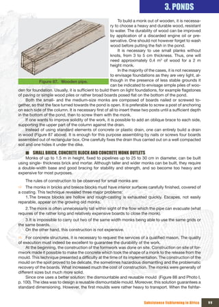 3. PONDS
                                                            To build a monk out of wooden, it is necessa-
                                                       ry to choose a heavy and durable wood, resistant
                                                       to water. The durability of wood can be improved
                                                       by application of a discarded engine oil or pre-
                                                       servative. One should not however forget to wash
                                                       wood before putting the fish in the pond.
                                                            It is necessary to use small planks without
                                                       knots, from 3 to 5 cm thickness. Thus, one will
                                                       need approximately 0.4 m3 of wood for a 2 m
                                                       height monk.
                                                            In the majority of the cases, it is not necessary
                                                       to envisage foundations as they are very light, al-
             Figure 87. Wooden pipe.                   though in the presence of less stable grounds it
                                                       can be indicated to envisage simple piles of woo-
den for foundation. Usually, it is sufficient to build them on light foundations, for example flagstones
of paving or simple wood piles or rather broad boards posed flat on the bottom of the pond.
     Both the small- and the medium-size monks are composed of boards nailed or screwed to-
gether, so that the face turned towards the pond is open. It is preferable to screw a post of anchoring
on each side of the column. It is necessary first of all to insert these two posts until a sufficient depth
in the bottom of the pond, then to screw them with the monk.
     If one wants to improve solidity of the work, it is possible to add an oblique brace to each side,
supporting the upper part of the column against the drain.
     Instead of using standard elements of concrete or plastic drain, one can entirely build a drain
in wood (Figure 87 above). It is enough for this purpose assembling by nails or screws four boards
assembled out of rectangular box. One carefully fixes the drain thus carried out on a well compacted
soil and one hides it under the dike.

    ■ SMALL BRICK, CONCRETE BLOCK AND CONCRETE MONK OUTLETS
    Monks of up to 1.5 m in height, fixed to pipelines up to 25 to 30 cm in diameter, can be built
using single- thickness brick and mortar. Although taller and wider monks can be built, they require
a double-width base and good bracing for stability and strength, and so become too heavy and
expensive for most purposes.
    The rules of construction to be observed for small monks are:
Ö The monks in bricks and breeze blocks must have interior surfaces carefully finished, covered of
a coating. This technique revealed three major problems:
    1. The breeze blocks are hollow and rough-casting is exhausted quickly. Escapes, not easily
reparable, appear on the growing old monks.
    2. The monk is often unnecessarily tall within sight of the flow which the pipe can evacuate (what
requires of the rather long and relatively expensive boards to close the monk).
    3. It is impossible to carry out two of the same width monks being able to use the same grids or
the same boards.
    On the other hand, this construction is not expensive.
Ö For concrete structures, it is necessary to request the services of a qualified mason. The quality
of execution must indeed be excellent to guarantee the durability of the work.
     At the beginning, the construction of the formwork was done on site. Construction on site of for-
mwork made it possible to make the concrete which took the shape of a monk to the release from the
mould. This technique presented a difficulty at the time of its implementation. The construction of the
mould on the spot proved to be delicate, the sometimes hazardous dismantling and the problematic
recovery of the boards. What increased much the cost of construction. The monks were generally of
different sizes but much more solid.
     Since one uses a better solution: the dismountable and reusable mould (Figure 88 and Photo I,
p. 100). The idea was to design a reusable dismountable mould. Moreover, this solution guarantees a
standard dimensioning. However, the first moulds were rather heavy to transport. When the fishfar-


                                                                           Subsistence fishfarming in Africa    99
 