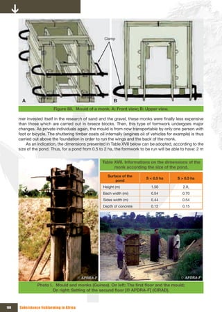 Clamp




        A                                                   B
                          Figure 88. Mould of a monk. A: Front view; B: Upper view.

      mer invested itself in the research of sand and the gravel, these monks were finally less expensive
      than those which are carried out in breeze blocks. Then, this type of formwork undergoes major
      changes. As private individuals again, the mould is from now transportable by only one person with
      foot or bicycle. The shuttering timber coats oil internally (engines oil of vehicles for example) is thus
      carried out above the foundation in order to run the wings and the back of the monk.
          As an indication, the dimensions presented in Table XVII below can be adopted, according to the
      size of the pond. Thus, for a pond from 0.5 to 2 ha, the formwork to be run will be able to have: 2 m


                                                     Table XVII. Informations on the dimensions of the
                                                           monk according the size of the pond.

                                                        Surface of the
                                                                              S < 0.5 ha        S > 0.5 ha
                                                            pond
                                                      Height (m)                 1.50              2.0,
                                                      Bach width (mi)            0.54              0.70
                                                      Sides width (m)            0.44              0.54
                                                      Depth of concrete          0.12              0.15




                Photo I. Mould	and	monks	(Guinea).	On	left:	The	first	floor	and	the	mould;	
                        On	right:	Setting	of	the	secund	floor	[©	APDRA-F]	(CIRAD).



100   Subsistence fishfarming in Africa
 
