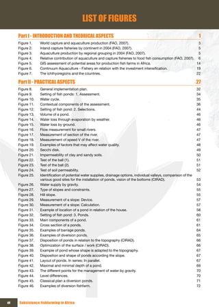 LIST OF FIGURES
      Part I - INTRODUCTION AND THEORICAL ASPECTS                                                                         1
      Figure 1.    World capture and aquaculture production (FAO, 2007).                                             3
      Figure 2.    Inland capture fisheries by continent in 2004 (FAO, 2007).                                        5
      Figure 3.    Aquaculture production by regional grouping in 2004 (FAO, 2007).                                  5
      Figure 4.    Relative contribution of aquaculture and capture fisheries to food fish consumption (FAO, 2007). 6
      Figure 5.    GIS assessment of potential areas for production fish farms in Africa.                           14
      Figure 6.    Continuum Aquaculture - Fishery en relation with the investment intensification.                 19
      Figure 7.    The ichthyoregions and the countries.                                                            22

      Part II - PRACTICAL ASPECTS                                                                                        27
      Figure 8.    General implementation plan.                                                                          32
      Figure 9.    Setting of fish ponds: 1. Assessment.                                                                 34
      Figure 10.   Water cycle.                                                                                          35
      Figure 11.   Contextual components of the assessment.                                                              36
      Figure 12.   Setting of fish pond: 2. Selections.                                                                  44
      Figure 13.   Volume of a pond.                                                                                     46
      Figure 14.   Water loss through evaporation by weather.                                                            46
      Figure 15.   Water loss by ground.                                                                                 46
      Figure 16.   Flow measurement for small rivers.                                                                    47
      Figure 17.   Measurement of section of the river.                                                                  47
      Figure 18.   Measurement of speed V of the river.                                                                  47
      Figure 19.   Examples of factors that may affect water quality.                                                    48
      Figure 20.   Secchi disk.                                                                                          49
      Figure 21.   Impermeability of clay and sandy soils.                                                               50
      Figure 22.   Test of the ball (1).                                                                                 51
      Figure 23.   Test of the ball (2).                                                                                 51
      Figure 24.   Test of soil permeability.                                                                            52
      Figure 25.   Identification of potential water supplies, drainage options, individual valleys, comparison of the
                   various good sites for the installation of ponds, vision of the bottoms (CIRAD).                      53
      Figure 26.   Water supply by gravity.                                                                              54
      Figure 27.   Type of slopes and constraints.                                                                       55
      Figure 28.   Hill slope.                                                                                           55
      Figure 29.   Measurement of a slope: Device.                                                                       57
      Figure 30.   Measurement of a slope: Calculation.                                                                  57
      Figure 31.   Example of location of a pond in relation of the house.                                               58
      Figure 32.   Setting of fish pond: 3. Ponds.                                                                       60
      Figure 33.   Main components of a pond.                                                                            61
      Figure 34.   Cross section of a ponds.                                                                             61
      Figure 35.   Examples of barrage ponds.                                                                            64
      Figure 36.   Examples of diversion ponds.                                                                          65
      Figure 37.   Disposition of ponds in relation to the topography (CIRAD).                                           66
      Figure 38.   Optimization of the surface / work (CIRAD).                                                           66
      Figure 39.   Example of pond whose shape is adapted to the topography.                                             67
      Figure 40.   Disposition and shape of ponds according the slope.                                                   67
      Figure 41.   Layout of ponds. In series; In parallel.                                                              67
      Figure 42.   Maximal and minimal depth of a pond.                                                                  69
      Figure 43.   The different points for the management of water by gravity.                                          70
      Figure 44.   Level differences.                                                                                    70
      Figure 45.   Classical plan a diversion ponds.                                                                     71
      Figure 46.   Examples of diversion fishfarm.                                                                       72



xii   Subsistence fishfarming in Africa
 