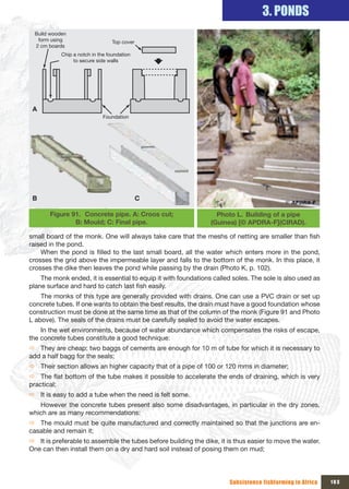 3. PONDS
  Build wooden 
   form using                     Top cover
  2 cm boards
            Chip a notch in the foundation 
                 to secure side walls




 A
                              Foundation




 B                                            C

        Figure 91. Concrete pipe. A: Croos cut;                   Photo L. Building of a pipe
                B: Mould; C: Final pipe.                        (Guinea) [© APDRA-F](CIRAD).

small board of the monk. One will always take care that the meshs of netting are smaller than fish
raised in the pond.
    When the pond is filled to the last small board, all the water which enters more in the pond,
crosses the grid above the impermeable layer and falls to the bottom of the monk. In this place, it
crosses the dike then leaves the pond while passing by the drain (Photo K, p. 102).
    The monk ended, it is essential to equip it with foundations called soles. The sole is also used as
plane surface and hard to catch last fish easily.
    The monks of this type are generally provided with drains. One can use a PVC drain or set up
concrete tubes. If one wants to obtain the best results, the drain must have a good foundation whose
construction must be done at the same time as that of the column of the monk (Figure 91 and Photo
L above). The seals of the drains must be carefully sealed to avoid the water escapes.
    In the wet environments, because of water abundance which compensates the risks of escape,
the concrete tubes constitute a good technique:
Ö They are cheap: two baggs of cements are enough for 10 m of tube for which it is necessary to
add a half bagg for the seals;
Ö Their section allows an higher capacity that of a pipe of 100 or 120 mms in diameter;
Ö The flat bottom of the tube makes it possible to accelerate the ends of draining, which is very
practical;
Ö It is easy to add a tube when the need is felt some.
   However the concrete tubes present also some disadvantages, in particular in the dry zones,
which are as many recommendations:
Ö The mould must be quite manufactured and correctly maintained so that the junctions are en-
casable and remain it;
Ö It is preferable to assemble the tubes before building the dike, it is thus easier to move the water.
One can then install them on a dry and hard soil instead of posing them on mud;




                                                                       Subsistence fishfarming in Africa   103
 