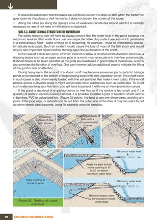Ö It should be taken care that the tubes are well buried under the slope so that when the fishfarmer
      goes down to this place to visit his monk, it does not loosen the covers of the tubes;
      Ö Along the tubes (as along the pipes) a zone of weakness constitutes around which it is carefully
      necessary to ram, if not risks of infiltrations is important.
          VIII.2.3. ADDITIONNAL STRUCTURE OF OVERFLOW
           For safety reasons, one will have to always prevent that the water level in the pond exceeds the
      maximum level and that water flows over an unspecified dike. Any water in excess which penetrates
      in a pond already filled - water of flood or of streaming, for example - must be immediately and au-
      tomatically evacuated. Such an incident would cause the loss of most of the fish stock and would
      require also important repairs before starting again the exploitation of the pond.
           In the case of a diversion pond, of which most of overfow is diverted at the diversion structure, a
      draining device such as an open vertical pipe or a monk must evacuate any overflow automatically.
      It should however be taken care that all the grids are maintained in good state of cleanliness. A monk
      also provides the function of overflow. One can however add an additional pipe to mitigate the filling
      of the grid for lack of attention.
           During heavy rains, the amount of surface runoff may become excessive, particularly for barrage
      ponds or ponds built at the bottom of large sloping areas with little vegetation cover. The runoff water
      in such cases is also often heavily loaded with fine soil particles that make it very turbid. If the runoff
      passes across cultivated areas it might accumulate toxic substances such as pesticides. To avoid
      such water reaching your fish farm, you will have to protect it with one or more protection canals
           If the pond is deprived of emptying device to free flow or if this device is too small, and if the
      quantity of water in excess is always limited, it is possible to install a pipe of overflow which can be
      in bamboo, PVC or galvanized iron (Figure 92 below). It is best to use one-piece pipes, avoiding any
      joints. If the pipe sags, or extends too far out from the outer side of the dike, it may be useful to put
      up some simple pipe supports, using for example wood or bamboo.



                          Protecting                     Protecting outside of                         Supporting a 
                        outside of dike                       dike with a                               long pipe
                         with stones                       corrugated metal 
                                                                channel




                                                                                              Maximum water level




                                                                  Angle the pipe so that 
                                                                   inside opening is 15 
                                                                     to 20 cm below 
                                                                  maximum water level

                Place overfow at                                                              Maximum water level
                 corner of pond



                                                                    Remove deeper water 
                                                                    by curving down inside 
          Figure 92. Setting of a pipe                                   end of pipe
                   overflow.



104   Subsistence fishfarming in Africa
 