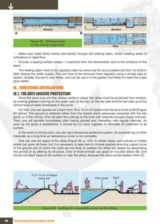 0      1 m                                                0      1 m
                              Section                                                 Section
       A                                                    B
                                                                                              2 %
                   Figure 94. Setting basin.
                   A: Normal; B: Improved.                                             Plan

      Ö Make sure water flows evenly and quietly through the settling basin. Avoid creating areas of
      turbulence or rapid flow.
      Ö Provide a sloping bottom (slope = 2 percent) from the downstream end to the entrance of the
      basin.
          The settling basin have to be regularly clean by removing the accumulated soil from its bottom
      after closing the water supply. This soil have to be removed more regularly using a simple pipe or
      siphon. Usually, the soil is very fertile, and can be use it in the garden and fields to make the crops
      grow better.

      Ix. ADDITIONAL INSTALLATIONS
      Ix.1. THE ANTI-EROSIVE PROTECTION
          Once the pond dug and the various works in place, the dikes must be protected from erosion,
      by sowing grasses crawling on the upper part, at the top, on the dry side and the wet side up to the
      normal level of water (freeboard) in the pond.
          For that, one can spread out a layer from 10 to 15 cm of topsoil over the zone to be turfed (Figure
      95 below). This ground is obtained either from the topsoil stock previously extracted with the site
      pond, or in the vicinity. One will plant the cuttings or the turfs with relatively brought closer intervals.
      Then, one will sprinkle immediately after having planted and, thereafter, with regular intervals. As
      soon as the grass is established, it should be cut short regularly to stimulate its extension to all
      surface.
         In the event of strong rains, one can use a temporary protective system, for example hay or other
      materials, as a long time as herbaceous cover is not complete.
          One can use the space of the dikes (Figure 96, p. 107). In certain areas, pot cultures or fodder
      plants can grow (A) there, but it is necessary to take care to choose species ensuring a good cover
      of the ground and of which the roots are not likely to weaken the dikes too deeply by penetrating
      the ground or by altering its structure. Only of small animals can graze or circulate above (B). One
      should not plant trees on the surface or near the dikes, because the roots would weaken them (C).




                    10 to 15 cm of steppe 
                          black soil                                    Plant grass    Seed




                             Figure 95. Setting of a vegetable cover on the dikes.



106   Subsistence fishfarming in Africa
 