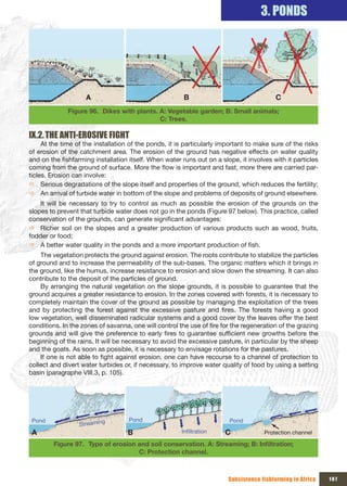 3. PONDS




                    A                                   B                                C
              Figure 96. Dikes with plants. A: Vegetable garden; B: Small animals;
                                            C: Trees.

Ix.2. THE ANTI-EROSIVE FIGHT
     At the time of the installation of the ponds, it is particularly important to make sure of the risks
of erosion of the catchment area. The erosion of the ground has negative effects on water quality
and on the fishfarming installation itself. When water runs out on a slope, it involves with it particles
coming from the ground of surface. More the flow is important and fast, more there are carried par-
ticles. Erosion can involve:
Ö Serious degradations of the slope itself and properties of the ground, which reduces the fertility;
Ö An arrival of turbide water in bottom of the slope and problems of deposits of ground elsewhere.
    It will be necessary to try to control as much as possible the erosion of the grounds on the
slopes to prevent that turbide water does not go in the ponds (Figure 97 below). This practice, called
conservation of the grounds, can generate significant advantages:
Ö Richer soil on the slopes and a greater production of various products such as wood, fruits,
fodder or food;
Ö A better water quality in the ponds and a more important production of fish.
    The vegetation protects the ground against erosion. The roots contribute to stabilize the particles
of ground and to increase the permeability of the sub-bases. The organic matters which it brings in
the ground, like the humus, increase resistance to erosion and slow down the streaming. It can also
contribute to the deposit of the particles of ground.
    By arranging the natural vegetation on the slope grounds, it is possible to guarantee that the
ground acquires a greater resistance to erosion. In the zones covered with forests, it is necessary to
completely maintain the cover of the ground as possible by managing the exploitation of the trees
and by protecting the forest against the excessive pasture and fires. The forests having a good
low vegetation, well disseminated radicular systems and a good cover by the leaves offer the best
conditions. In the zones of savanna, one will control the use of fire for the regeneration of the grazing
grounds and will give the preference to early fires to guarantee sufficient new growths before the
beginning of the rains. It will be necessary to avoid the excessive pasture, in particular by the sheep
and the goats. As soon as possible, it is necessary to envisage rotations for the pastures.
    If one is not able to fight against erosion, one can have recourse to a channel of protection to
collect and divert water turbides or, if necessary, to improve water quality of food by using a setting
basin (paragraphe VIII.3, p. 105).




 Pond                     g         Pond                                Pond
                  Streamin
 A                                 B                   Infiltration    C             Protection channel

        Figure 97. Type	of	erosion	and	soil	conservation.	A:	Streaming;	B:	Infiltration;	
                                   C: Protection channel.



                                                                        Subsistence fishfarming in Africa   107
 