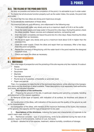 3. PONDS
Ix.5. THE FILLING OF THE POND AND TESTS
    As soon as possible and before the completion of the pond, it is advisable to put it under water:
Ö To check that all structures function properly such as the water intake, the canals, the pond inlet
and outlet;
Ö To check that the new dikes are strong and impervious enough;
Ö To accelerate the stabilization of these dikes.
    For maximum security and efficiency, one willproceed in the following way:
    1.   Fill the pond with water very slowly and up to a maximum depth of 0.40 m at the outlet.
    2.   Close the water supply and keep water in the pond for a few days. During this period, check
         the dikes carefully. Repair crevices and collapsed sections, compacting well.
    3.   Drain the water completely and leave the pond dry for a few days. Keep checking the dikes
         and repair them as necessary.
    4.   Fill the pond again very slowly and up to a maximum level about 0.40 m higher than the
         previous time.
    5.   Close the water supply. Check the dikes and repair them as necessary. After a few days,
         drain the pond completely.
    6.   Repeat this process of filling/drying until the water level in the pond reaches the designed
         maximum level.
    7.   Check and repair the dikes as necessary.

x. NECESSARY RESOURCES
x.1. MATERIALS
    The initial stage of prospection and the picketing of the site requires only few material. It is about:
    9 Stakes
    9 Tie up and ropes
    9 Decametre
    9 Machete
    9 Two-handed hammer
    9 Plumb level or if possible, a theodolite or automatic level
    9 Paper and pencils
     Then, it is necessary to make the list of the technical descriptions, while referring in the topogra-
phic plans and the drawings of detail available. These descriptions must separately treat earthworks
and works, as indicated hereafter:
     1.      Descriptions of the earthworks:
     (i)     Preparing the ground of the site, in particular clearing and uprooting complete, handling
and placement of the cleared vegetation;
     (ii) Removal of the layer of topsoil, with indication of its surface, its thickness and places of
storage;
     (iii) Construction of the dikes, with indication of the source and the quality of the ground as well
as its characteristics;
     (iv) Compaction of the dikes, with mention of the maximum thickness of the layers, the moisture
of the ground, the capacity and the type of equipment to be used
    2.     Descriptions of the structures, indexing the types and characteristic of materials to be
used in each case, such as:
    (i)    Reinforced concrete - type of proportioning, limits to be observed during the test of de-
pression, types of reinforcements, method of cure, formwork;
    (ii) Wood - detailed list of the species, treatment, relative humidity, conditions of storage;



                                                                         Subsistence fishfarming in Africa    109
 