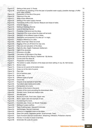 Figure 47.   Setting of fish pond: 3. Ponds.                                                                      74
Figure 48.   Visualization by picketing of the first plan of possible water supply, possible drainage, of diffe-
             rents valley (CIRAD).                                                                                75
Figure 49.   Preparation of the site of the pond.                                                                 76
Figure 50.   Cleaning of the site.                                                                                76
Figure 51.   Water levels differences.                                                                            78
Figure 52.   Setting of the water supply channel.                                                                 79
Figure 53.   Transverse profile of the channel. Measure and slope of sides.                                       79
Figure 54.   Channel digging.                                                                                     80
Figure 55.   Setting of draining channel.                                                                         81
Figure 56.   Level of draining channel.                                                                           81
Figure 57.   Picketing of the pond and the dikes.                                                                 82
Figure 58.   Cleaning of the zones where the dikes will be build.                                                 83
Figure 59.   Definition of the different types of dikes.                                                          83
Figure 60.   Description and proportion of a dike (of 1 m high).                                                  83
Figure 61.   Pressure difference on a dike.                                                                       84
Figure 62.   Dikes. Good high; Dikes too small.                                                                   84
Figure 63.   Digging of the cut-off trench for clay core.                                                         85
Figure 64.   Clay core and saturation of the dikes.                                                               85
Figure 65.   High of a dike. Depth; Freeboard; Settlement.                                                        85
Figure 66.   High of the structure.                                                                               85
Figure 67.   Dimension of a dike.                                                                                 86
Figure 68.   Calculation of the slope of the dikes.                                                               87
Figure 69.   Construction of the dikes (I). Traditionnal - By blocks.                                             88
Figure 70.   Construction the dikes (II).                                                                         88
Figure 71.   Preparation of the bottom.                                                                           88
Figure 72.   The bottom or plate. Direction of the slope and drain setting: In ray; As «fish bones».              89
Figure 73.   Bottom drain.                                                                                        90
Figure 74.   Cross cut of a pond at the bottom drain.                                                             90
Figure 75.   Cross cut of the inlet of a pond.                                                                    91
Figure 76.   Pipe inlet.                                                                                          91
Figure 77.   End of bamboo pipe.                                                                                  91
Figure 78.   Gutter inlet.                                                                                        92
Figure 79.   Different types of gutter.                                                                           92
Figure 80.   Canal inlet.                                                                                         92
Figure 81.   Diagram of an example of sand filter.                                                                93
Figure 82.   Turn-down pipe inside pond outlet.                                                                   95
Figure 83.   Composition of a monk.                                                                               96
Figure 84.   Position of the monk in the pond.                                                                    97
Figure 85.   Position of the monk according the downstream dike.                                                  97
Figure 86.   Wooden monk. Small and medium size.                                                                  98
Figure 87.   Wooden pipe.                                                                                         99
Figure 88.   Mould of a monk. Front view; Upper view.                                                            100
Figure 89.   Monk. Upper view and example of size.                                                               101
Figure 90.   Functioning of a monk.                                                                              102
Figure 91.   Concrete pipe. Croos cut; Mould; Final pipe.                                                        103
Figure 92.   Setting of a pipe overflow.                                                                         104
Figure 93.   Type of setting basin. Natural; In concrete.                                                        105
Figure 94.   Setting basin. Normal; Improved.                                                                    106
Figure 95.   Setting of a vegetable cover on the dikes.                                                          106
Figure 96.   Dikes with plants. Vegetable garden; Small animals; Trees.                                          107
Figure 97.   Type of erosion and soil conservation. Streaming; Infiltration; Protection channel.                 107
Figure 98.   Fences. In scrubs; In wood or bamboo.                                                               108
Figure 99.   Schematic life cycle of a pond.                                                                     113



                                                                               Subsistence fishfarming in Africa       xIII
 