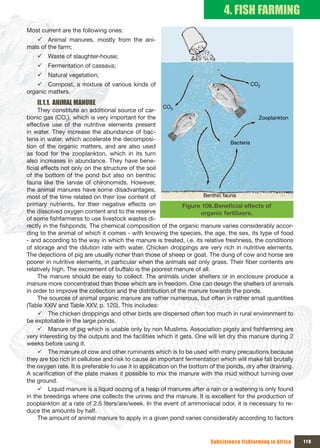 4. FISH FARMING
Most current are the following ones:
   9 Animal manures, mostly from the ani-
mals of the farm;
    9 Waste of slaughter-house;
    9 Fermentation of cassava;
    9 Natural vegetation;
    9 Compost, a mixture of various kinds of                                             CO2
organic matters.
    II.1.1. ANIMAL MANURE
                                                      CO
     They constitute an additional source of car-          2

bonic gas (CO2), which is very important for the                                            Zooplankton
effective use of the nutritive elements present
in water. They increase the abundance of bac-
teria in water, which accelerate the decomposi-
                                                                                  Bacteria
tion of the organic matters, and are also used
as food for the zooplankton, which in its turn
also increases in abundance. They have bene-
ficial effects not only on the structure of the soil
of the bottom of the pond but also on benthic
fauna like the larvae of chironomids. However,
the animal manures have some disadvantages,
most of the time related on their low content of                       Benthic fauna
primary nutrients, for their negative effects on               Figure 109. Beneficial	effects	of	
the dissolved oxygen content and to the reserve                       organic fertilizers.
of some fishfarmerss to use livestock wastes di-
rectly in the fishponds. The chemical composition of the organic manure varies considerably accor-
ding to the animal of which it comes - with knowing the species, the age, the sex, its type of food
- and according to the way in which the manure is treated, i.e. its relative freshness, the conditions
of storage and the dilution rate with water. Chicken droppings are very rich in nutritive elements.
The dejections of pig are usually richer than those of sheep or goat. The dung of cow and horse are
poorer in nutritive elements, in particular when the animals eat only grass. Their fiber contents are
relatively high. The excrement of buffalo is the poorest manure of all.
     The manure should be easy to collect. The animals under shelters or in enclosure produce a
manure more concentrated than those which are in freedom. One can design the shelters of animals
in order to improve the collection and the distribution of the manure towards the ponds.
     The sources of animal organic manure are rather numerous, but often in rather small quantities
(Table XXIV and Table XXV, p. 120). This includes:
     9 The chicken droppings and other birds are dispersed often too much in rural environment to
be exploitable in the large ponds.
     9 Manure of pig which is usable only by non Muslims. Association pigsty and fishfarming are
very interesting by the outputs and the facilities which it gets. One will let dry this manure during 2
weeks before using it.
     9 The manure of cow and other ruminants which is to be used with many precautions because
they are too rich in cellulose and risk to cause an important fermentation which will make fall brutally
the oxygen rate. It is preferable to use it in application on the bottom of the ponds, dry after draining.
A scarification of the plate makes it possible to mix the manure with the mud without turning over
the ground.
     9 Liquid manure is a liquid oozing of a heap of manures after a rain or a watering is only found
in the breedings where one collects the urines and the manure. It is excellent for the production of
zooplankton at a rate of 2.5 liters/are/week. In the event of ammoniacal odor, it is necessary to re-
duce the amounts by half.
     The amount of animal manure to apply in a given pond varies considerably according to factors


                                                                         Subsistence fishfarming in Africa   119
 