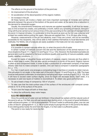 The effects on the ground of the bottom of the pond are:
      Ö An improvement of the structure;
      Ö An acceleration of the decomposition of the organic matters;
      Ö An increase in the pH.
           All these factors will involve a faster and more important exchange of minerals and nutritive
      elements between the ground of the bottom of the pond and water, at the same time a reduction in
      the demand for dissolved oxygen.
           Usually, the amendments limestones and manures are applied separately. It will thus be neces-
      sary to lime at least two weeks, and preferably a month, before any spreading of manure. Annual li-
      ming will thus be carried out at various times of the year according to the calendar of management of
      the pond. In tropical climates, it is preferable to lime the pond as soon as the fish was collected and
      at least two weeks before putting fish again. Manures are applied then, 15 to 30 days after liming.
           However, measurements of the pH and alkalinity, even if they are current, will not be inevitably
      accessible for the recipients, who will be able to then address themselves to local laboratories and
      institutes. For NGOs, kits of analyzes are easily available in the trade and not very expensive.
          II.2.2. THE SPREADING
          It is possible to spread manures either dry, or when the pond is fill of water.
          A certain number of methods concern the site and the distribution of the animal manure in va-
      rious situations (Figure 111, Figure 112 and Figure 113, p. 125). However, the illustrated examples are
      general and must be adapted to the local conditions (quality and quantity of manure available, water
      quality, weather conditions…).
            Except for waste of slaughter-house and tubers of cassava, organic manures are thus piled in
      one or more heap in water. One can also use an enclosure in a corner of the pond. Organic manure
      is piled up and compacted inside, in order to start a production of underwater compost. It had been
      already seen how to make compost in aerobic. One can have a compost in anaerobic (paragraphe
      II.2, p. 121).
            For that, in each pond, one arranges a composting heap in bamboo or wooden to retain manure.
      One will place it in an angle, in the major part of the pond (Figure 115 and Photo N, p. 126). The heap
      must be well packed underwater, for example by trampling each layer carefully (Figure 114, p. 125). But
      it will have to exceed water surface slightly, since its height will decrease slowly. Each week, it is
      necessary to add new layers of matters to reconstitute it. To obtain very good performances:
      Ö To use at least a heap of compost by 100 m2 of pond.
      Ö To take care that the total surface area of the surface of the enclosures with compost corres-
      ponds to 10 % of the surface of the pond.
      Ö To turn over the heaps all both or three days.
      Ö To place the sufficiently deep water heaps.
          II.2.3. THE «GREEN WATER»
           Once the ponds out of water and are fertilized, it thus should be waited until the natural cycle of
      the pond is set up. For that, one will wait several days during which, in the event of good fertilization,
      water will become green, i.e. rich in phytoplankton. To know if water is sufficiently green, one can use
      a disc of Secchi (paragraphe II.1.2, p. 48) or quite simply to plunge the arm in the pond to the elbow.
      If one distinguishes hardly the end from the fingers, it is that water is sufficiently green.
           The pond is now ready for receiving fish.




124   Subsistence fishfarming in Africa
 