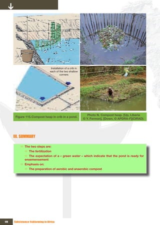 Installation of a crib in 
                                   each of the two shallow 
                                            corners  




                                                                    Photo N. Compost heap. [Up, Liberia
       Figure 115. Compost heap in crib in a pond.
                                                                 © Y. Fermon], [Down, © APDRA-F](CIRAD).




      III. SUMMARY

           Ö The two steps are:
              Ö The fertilization
              Ö The expectation of a « green water » which indicate that the pond is ready for
              ensemensement
           Ö Emphasis on:
              Ö The preparation of aerobic and anaerobic compost




126   Subsistence fishfarming in Africa
 