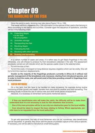Chapter 09
THE HANDLING OF THE FISH
     Once the pond is ready, stocking may take place (Figure 116, p. 128).
     The reader will find in Appendix 04 p. 239 information on the species of fish used in fish farming in
Africa according to the basins and countries. Consider again the sequence of operations, activities
will be in the following order:

  14.  Collecting tilapia
         • In the field
         • By propagation
  15. Juveniles storage
  16. Transporting live fish
  17.  Stocking tilapia
  18. Following the fish
  19. Stocking with other species
  20. Draining and harvesting

     In a certain number of cases and areas, it is rather easy to get tilapia fingerlings in the wild.
Otherwise, one will choose to produce fry from broodstock collected in the wild. The assessment
previously carried out will indicate which are the species usable close to the selected sites:
Ö To limit the loss of fish;
Ö To limit the costs. A transport on long distance requires a logistics which can be costly. One will
try to limit the maximum displacements.
    Insofar	as	the	majority	of	the	fingerlings	producers	currently	in	Africa	do	it	without	real	
genetic management of the broodstock and, moreover, starting from introduced species, and
in	order	to	limit	the	costs,	one	will	avoid	most	of	the	time	providing	oneself	in	fingerlings	from	
local producers

I. CATCH METHODS
   On a fish farm, live fish have to be handled on many occasions, for example during routine
monitoring of their growth and health, transfer from one pond to another and final harvesting. This
handling usually involves the use of various nets and other small pieces of equipment.
   However, it is necessary to remember some points mentioned above.


  Ö If	they	are	beneficiaries	who	will	make	the	catch,	the	difficulty	will	be	to	make	them	
  understand	that	it	is	not	necessary	to	look	for	fish	elsewhere	than	at	home.
  Ö One of the main principles will be to use only non-destructive gear for the local wildlife.
  Ö Care	should	be	taken	to	respect	the	laws	relating	to	fishing.	Where	appropriate,	per-
  mits have to be requested from the local authorities.




     To get wild specimens, the help of local fishermen who can be, sometimes, also beneficiaries
can be requested. In general, they know well the places of possible capture of the various species.
If necessary, one will be able to manufacture small fishing gears.



                                                                         Subsistence fishfarming in Africa   127
 