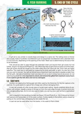 4. FISH FARMING                            5. END OF THE CYCLE
                                                                                          Take a fish the 
                                                                                         size you want to 
                                                                                          catch and tie a 
                                                                                          piece of string 
                                                                                             around its 
                                                                                          thickest part…




                                                       …the mesh size should be a 
                                                           little less than this




                                                                   A gillnet stretched between 
                                                                     two posts in midwater




                                         Figure 122. Gill nets.

    A gill net is very similar in overall shape and design to a seine net. The netting twine is thinner
and usually made of synthetic monofilament such as polyamide monofilament with a diameter from
0.12 to 0.25 mm, depending on the opening of the mesh. Mesh size is determined by the size of fish
to be harvested.
    Fish should be able to pass through the extended mesh just beyond their gill covers but not
further. (Figure 122 above and Photo P, p. 132). When they feel caught and try to back out of the mesh,
their gill covers should be caught by the mesh sides (thus the name gill net). Such nets are highly
selective. The mesh size is calculated by measuring the body perimeter, or girth, of a few fish of the
size you wish to harvest. Your gill net should have a stretched mesh size about a quarter smaller than
the fish girth. Gill nets of stretched mesh size less of 4 cm or de 2 inches have to be avoid, for not
catching too small fish. It	is	important	to	check	and	remove	the	gilled	fish	maximum	every	hours	
if	one	want	to	get	the	fish	alive	and	not	too	damaged.

I.3. CAST NETS
    Another non-destructive fishing gear and often used by the fishermen for the fish capture is the
cast net. It is quite useful to capture fish of large size without damaging them.
    A cast net consists of a flat circular piece of small-mesh netting heavily weighted along its pe-
riphery with sinkers. Usually a series of strings run from the outer edge through a central ring to join
into a single pulling rope. As it is not very easy to make, you can buy your cast net from a specialized
store.
     Skill is required in the handling of a cast net (Figure 123 and Photo Q, p. 134). It should be thrown
well opened and horizontally on to the water surface. It sinks rapidly to the bottom, and is closed by
pulling on the central rope, entrapping the fish inside the net.
    A cast net can be used either from the banks, in the water or from a boat.




                                                                         Subsistence fishfarming in Africa   133
 