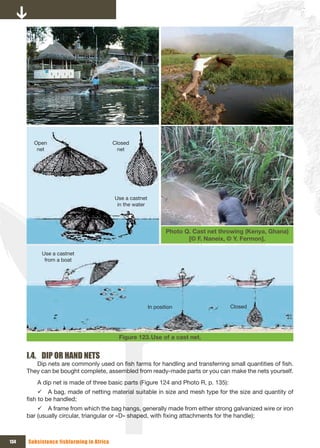 Open                              Closed 
         net                                net




                                          Use a castnet 
                                           in the water




                                                               Photo Q. Cast net throwing (Kenya, Ghana)
                                                                      [© F. Naneix, © Y. Fermon].

           Use a castnet 
            from a boat




                                                       In position                  Closed




                                            Figure 123. Use of a cast net.


      I.4. DIP OR HAND NETS
         Dip nets are commonly used on fish farms for handling and transferring small quantities of fish.
      They can be bought complete, assembled from ready-made parts or you can make the nets yourself.
         A dip net is made of three basic parts (Figure 124 and Photo R, p. 135):
           9 A bag, made of netting material suitable in size and mesh type for the size and quantity of
      fish to be handled;
          9 A frame from which the bag hangs, generally made from either strong galvanized wire or iron
      bar (usually circular, triangular or «D» shaped, with fixing attachments for the handle);



134   Subsistence fishfarming in Africa
 