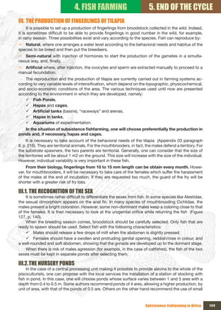 4. FISH FARMING                             5. END OF THE CYCLE
III. THE PRODUCTION OF FINGERLINGS OF TILAPIA
     It is possible to set up a production of fingerlings from broodstock collected in the wild. Indeed,
it is sometimes difficult to be able to provide fingerlings in good number in the wild, for example,
in rainy season. Three possibilities exist and vary according to the species. Fish can reproduce by:
Ö Natural, where one arranges a water level according to the behavioral needs and habitus of the
species to be breed and then put the breedeers,
Ö Semi-natural with injection of hormones to start the production of the gametes in a simulta-
neous way, and, finally,
Ö Artificial	where, after injection, the ovocytes and sperm are extracted manually to proceed to a
manual fecundation.
    The reproduction and the production of tilapia are currently carried out in farming systems ac-
cording to very variable levels of intensification, which depend on the topographic, physicochemical,
and socio-economic conditions of the area. The various techniques used until now are presented
according to the environment in which they are developed, namely:
    9 Fish Ponds,
    9 Hapas and cages,
    9 Artificial	tanks	(basins), “raceways” and arenas,
    9 Hapas in tanks,
    9 Aquariums of experimentation.
   In	the	situation	of	subsistence	fishfarming,	one	will	choose	preferentially	the	production	in	
ponds and, if necessary, hapas and cages.
      It is necessary to take account of the behavioral needs of the tilapia (Appendix 03 paragraph
II, p. 216). They are territorial animals. For the mouthbrooders, in fact, the males defend a territory. For
the substrate spawners, the two parents are territorial. Generally, one can consider that the size of
the territories will be about 1 m2 on the ground. This size will increase with the size of the individual.
However, individual variability is very important in these fish.
     From	their	biology,	fingerlings	from	10	to	15	mm	length	can	be	obtain	every	month.	Howe-
ver, for mouthbrooders, it will be necessary to take care of the females which suffer the harassment
of the males at the end of incubation. If they are requested too much, the guard of the fry will be
shorter with a greater risk of fry loss.

III.1. THE RECOGNITION OF THE SEx
    It is sometimes rather difficult to differentiate the sexes from fish. In some species like Alestidae,
the sexual dimorphism appears on the anal fin. In many species of mouthbrooding Cichlidae, the
males present a bright coloration. However, some non-dominant males keep a coloring close to that
of the females. It is then necessary to look at the urogenital orifice while returning the fish (Figure
127, p. 140).
    When the breeding season comes, broodstock should be carefully selected. Only fish that are
ready to spawn should be used. Select fish with the following characteristics:
    9 Males should release a few drops of milt when the abdomen is slightly pressed.
    9 Females should have a swollen and protruding genital opening, reddish/rose in colour, and
a well-rounded and soft abdomen, showing that the gonads are developed up to the dormant stage.
    When there is risk of males agression (for example, in the case of catfishes), the fish of the two
sexes must be kept in separate ponds after selecting them.

III.2. THE NURSERY PONDS
     In the case of a central processing unit making it possible to provide alevins to the whole of the
pisciculturists, one can propose with the local services the installation of a station of stocking with
fish in pond. In this case, one will choose ponds whose surface varies between 1 and 5 ares with a
depth from 0.4 to 0.5 m. Some authors recommend ponds of 4 ares, allowing a higher production, by
unit of area, with that of the ponds of 0.5 are. Others on the other hand recommend the use of small



                                                                          Subsistence fishfarming in Africa    139
 