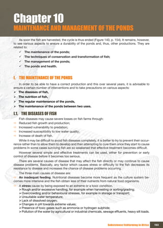 Chapter 10
MAINTENANCE AND MANAGEMENT OF THE PONDS
     As soon the fish are harvested, the cycle is thus ended (Figure 140, p. 154). It remains, however,
to see various aspects to ensure a durability of the ponds and, thus, other productions. They are
related to:
    9 The maintenance of the ponds;
    9 The	techniques	of	conservation	and	transformation	of	fish;
    9 The management of the ponds;
    9 The ponds and health.


I. THE MAINTENANCE OF THE PONDS
   In order to be able to have a correct production and this over several years, it is advisable to
ensure a certain number of interventions and to take precautions on various aspects:
¾ The	diseases	of	fish,
¾ The	nutrition	of	fish,
¾ The regular maintenance of the ponds,
¾ The maintenance of the ponds between two uses.

I.1. THE DISEASES OF FISH
    Fish diseases may cause severe losses on fish farms through:
Ö   Reduced fish growth and production;
Ö   Increased vulnerability to predation;
Ö   Increased susceptibility to low water quality;
Ö   Increase of death of fish.
    While it may be difficult to avoid fish diseases completely, it is better to try to prevent their occur-
rence rather than to allow them to develop and then attempting to cure them once they start to cause
problems In some cases surviving fish are so weakened that effective treatment becomes difficult.
   However several simple and effective treatments can be used, either for prevention or early
control of disease before it becomes too serious.
    There are several causes of disease that may affect the fish directly or may continue to cause
disease problems. Basically, any factor which causes stress or difficulty to the fish decreases its
resistance to disease and increases the chance of disease problems occurring.
   The three main causes of disease are:
Ö An inadequat feeding. Nutritional diseases become more frequent as the culture system be-
comes more intensive and the fish obtain less of their nutrients from natural food organisms.
Ö A stress cause by being exposed to an extreme or a toxic condition.
  ¾Rough and/or excessive handling, for example when harvesting or sorting/grading;
  ¾Overcrowding and/or behavioural stresses, for example in storage or transport;
  ¾Unsuitable water temperature;
  ¾Lack of dissolved oxygen;
  ¾Changes in pH towards extreme values;
  ¾Presence of toxic gases such as ammonia or hydrogen sulphide;
  ¾Pollution of the water by agricultural or industrial chemicals, sewage effluents, heavy silt loads.



                                                                          Subsistence fishfarming in Africa    153
 