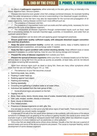 5. END OF THE CYCLE                      3. PONDS, 4. FISH FARMING
Ö An attack of pathogenic organisms, either externally on the skin, gills or fins, or internally in the
blood, digestive tract, nervous system…
     Disease risks become even greater when fish undergo combined stresses, for example handling
when the water temperature is below normal or overcrowding in low dissolved oxygen conditions.
     Other factors on the fish farm may also be responsible for the survival and propagation of di-
sease organisms, making disease control much more difficult such as:
     9 The presence of diseased wild fish;
     9 The presence of intermediate hosts such as snails and fish-eating birds, necessary for com-
pleting the life cycle of the disease organism;
     9 The introduction of disease organisms through contaminated inputs such as food, trash
fish or processing wastes, for example imported eggs, juveniles, or broodstock, and water from an
upstream pond or farm.
    Disease prevention can be done with just applying good management practices:
Ö Ensure	good	water	quality:	sufficient	supply,	with	adequate	dissolved	oxygen	concentra-
tion and free of pollution.
Ö Keep the pond environment healthy: control silt, control plants, keep a healthy balance of
phytoplankton and zooplankton, and exchange water if needed.
Ö Keep	the	fish	in	good	condition	with	control	stocking	density. Keep different sizes or sexes
separate if necessary to control fighting. Care for your fish during storage and transport.
Ö Prevent the entry of disease organisms from outside your farm.
Ö Prevent the spread of disease organisms within your farm. If a disease breaks out on the farm,
remove dead or dying fish from the ponds as quickly as possible, at least daily, and do not disturb
and stress remaining fish excessively.
   Apart from obvious signs such as dead or dying fish, there are many other symptoms which
show that fish are not healthy (Figure 141, p. 156):
     9 The behaviour of your fish becomes unusual:
¾   Swimming weak, lazy, erratic,
¾   Floating in water head up,
¾   Rubbing against hard object,
¾   Flashing and twisting,
¾   Darting repeatedly,
¾   Crowding and gathering in shallow water or at water inflow,
¾   Individual fish isolated from the main group of fish.
    9 Some physical signs are present on the fish:
¾   Gaping mouth,
¾   Body: Open sores, leions, bloody areas, loss of scales, bloated belly, abnormal coloration,
¾   Gills: pale, eroded, swollen, bloody or brownish,
¾   Eyes: cloudy or distended,
¾   Fins: folded,eroded,
¾   Presence of disease organisms on skill, gills, fins.
    It is not easy to identify in a fish pond why fish show signs of bad health. There are two common
situations which you should readily recognize:
Ö A large part (if not all) of the fish stock show distress or die suddenly, with only some of the above
symptoms of disease such as gasping at the surface or gaping mouths: the cause is prior stress (for
example rough or poor handling or transport) and/or bad water quality (often low dissolved oxygen)
or the presence of a toxic material such as pesticides or other pollution.
Ö Only a few fish are dead while some others show distress. Usually a few fish die over a period of
several weeks and some of the above symptoms are present. The cause is improper feeding and/or
development of some disease organism.



                                                                       Subsistence fishfarming in Africa   155
 