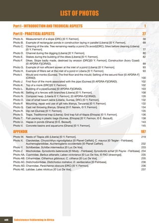 LIST OF PHOTOS
        Part I - INTRODUCTION AND THEORICAL ASPECTS                                                                      1

        Part II - PRACTICAL ASPECTS                                                                                    27
        Photo A. Measurement of a slope (DRC) [© Y. Fermon].                                                            56
        Photo B. Example of rectangular ponds in construction laying in parallel (Liberia) [© Y. Fermon].               68
        Photo C. Cleaning of the site. Tree remaining nearby a pond {To avoid}(DRC); Sites before cleaning (Liberia)
                 [© Y. Fermon].                                                                                         77
        Photo D. Channel during the digging (Liberia) [© Y. Fermon].                                                    80
        Photo E. Stakes during the building of the dikes (Liberia) [© Y. Fermon].                                       82
        Photo F. Dikes. Slope badly made, destroed by erosion (DRC)[© Y. Fermon]; Construction (Ivory Coast)
                 [© APDRA-F](CIRAD).                                                                                    89
        Photo G. Example of non efficient screen at the inlet of a pond (Liberia) [© Y. Fermon].                        93
        Photo H. Example of filters set at the inlet of a pond in Liberia [© Y. Fermon].                                93
        Photo I. Mould and monks (Guinea). The first floor and the mould; Setting of the secund floor [© APDRA-F]
                 (CIRAD).                                                                                              100
        Photo J. First floor of the monk associated with the pipe (Guinea) [© APDRA-F](CIRAD).                         102
        Photo K. Top of a monk (DRC)[© Y. Fermon].                                                                     102
        Photo L. Building of a pipe(Guinea) [© APDRA-F](CIRAD).                                                        103
        Photo M. Setting of a fences with branches (Liberia) [© Y. Fermon].                                            108
        Photo N. Compost heap. [Liberia © Y. Fermon], [© APDRA-F](CIRAD).                                              126
        Photo O. Use of small beach seine (Liberia, Guinea, DRC) [© Y. Fermon].                                        132
        Photo P. Mounting, repair and use of gill nets (Kenya, Tanzania) [© Y. Fermon].                                132
        Photo Q. Cast net throwing (Kenya, Ghana) [© F. Naneix, © Y. Fermon].                                          134
        Photo R. Dip net (Guinea) [© Y. Fermon].                                                                       135
        Photo S. Traps. Traditionnal trap (Liberia); Grid trap full of tilapia (Ehiopia) [© Y. Fermon].                136
        Photo T. Fish packing in plastic bags (Guinea, (Ehiopia) [© Y. Fermon, © É. Bezault].                          138
        Photo U. Hapas in ponds (Ghana) [© É. Bezault].                                                                143
        Photo V. Concrete basins and aquariums (Ghana) [© Y. Fermon].                                                  145

        APPENDIx                                                                                                       187
        Photo W. Nests of Tilapia zillii (Liberia) [© Y. Fermon].                                                      219
        Photo X. Claroteidae. Chrysichthys nigrodigitatus [© Planet Catfish]; C. maurus [© Teigler - Fishbase];
                  Auchenoglanididae. Auchenoglanis occidentalis [© Planet Catfish].                                    232
        Photo Y. Schilbeidae. Schilbe intermedius [© Luc De Vos].                                                      233
        Photo Z. Mochokidae. Synodontis batensoda [© Mody - Fishbase]; Synodontis schall [© Payne - Fishbase].         234
        Photo AA. Cyprinidae. Barbus altianalis; Labeo victorianus [© Luc De Vos, © FAO (drawings)].                   235
        Photo AB. Citharinidae. Citharinus gibbosus; C. citharus [© Luc De Vos].                                       235
        Photo AC. Distichodontidae. Distichodus rostratus; D. sexfasciatus [© Fishbase].                               236
        Photo AD. Channidae. Parachanna obscura (DRC) [© Y. Fermon].                                                   236
        Photo AE. Latidae. Lates niloticus [© Luc De Vos].                                                             237




xviii   Subsistence fishfarming in Africa
 