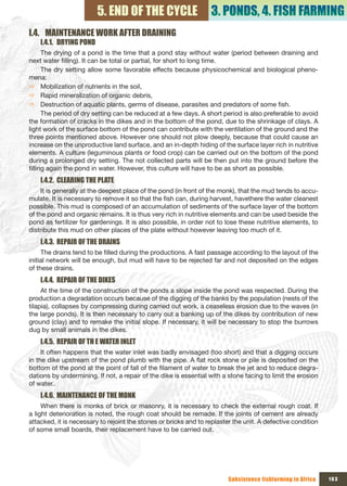 5. END OF THE CYCLE                      3. PONDS, 4. FISH FARMING
I.4. MAINTENANCE WORK AFTER DRAINING
    I.4.1. DRYING POND
      The drying of a pond is the time that a pond stay without water (period between draining and
next water filling). It can be total or partial, for short to long time.
      The dry setting allow some favorable effects because physicochemical and biological pheno-
mena:
Ö Mobilization of nutrients in the soil,
Ö Rapid mineralization of organic debris,
Ö Destruction of aquatic plants, germs of disease, parasites and predators of some fish.
      The period of dry setting can be reduced at a few days. A short period is also preferable to avoid
the formation of cracks in the dikes and in the bottom of the pond, due to the shrinkage of clays. A
light work of the surface bottom of the pond can contribute with the ventilation of the ground and the
three points mentioned above. However one should not plow deeply, because that could cause an
increase on the unproductive land surface, and an in-depth hiding of the surface layer rich in nutritive
elements. A culture (leguminous plants or food crop) can be carried out on the bottom of the pond
during a prolonged dry setting. The not collected parts will be then put into the ground before the
filling again the pond in water. However, this culture will have to be as short as possible.
    I.4.2. CLEARING THE PLATE
     It is generally at the deepest place of the pond (in front of the monk), that the mud tends to accu-
mulate. It is necessary to remove it so that the fish can, during harvest, havethere the water cleanest
possible. This mud is composed of an accumulation of sediments of the surface layer of the bottom
of the pond and organic remains. It is thus very rich in nutritive elements and can be used beside the
pond as fertilizer for gardenings. It is also possible, in order not to lose these nutritive elements, to
distribute this mud on other places of the plate without however leaving too much of it.
    I.4.3. REPAIR OF THE DRAINS
     The drains tend to be filled during the productions. A fast passage according to the layout of the
initial network will be enough, but mud will have to be rejected far and not deposited on the edges
of these drains.
    I.4.4. REPAIR OF THE DIKES
     At the time of the construction of the ponds a slope inside the pond was respected. During the
production a degradation occurs because of the digging of the banks by the population (nests of the
tilapia), collapses by compressing during carried out work, a ceaseless erosion due to the waves (in
the large ponds). It is then necessary to carry out a banking up of the dikes by contribution of new
ground (clay) and to remake the initial slope. If necessary, it will be necessary to stop the burrows
dug by small animals in the dikes.
    I.4.5. REPAIR OF TH E WATER INLET
     It often happens that the water inlet was badly envisaged (too short) and that a digging occurs
in the dike upstream of the pond plumb with the pipe. A flat rock stone or pile is deposited on the
bottom of the pond at the point of fall of the filament of water to break the jet and to reduce degra-
dations by undermining. If not, a repair of the dike is essential with a stone facing to limit the erosion
of water..
    I.4.6. MAINTENANCE OF THE MONK
     When there is monks of brick or masonry, it is necessary to check the external rough coat. If
a light deterioration is noted, the rough coat should be remade. If the joints of cement are already
attacked, it is necessary to rejoint the stones or bricks and to replaster the unit. A defective condition
of some small boards, their replacement have to be carried out.




                                                                         Subsistence fishfarming in Africa   163
 