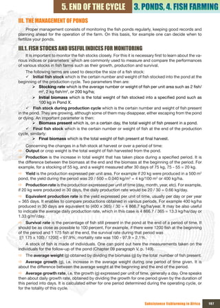 5. END OF THE CYCLE                        3. PONDS, 4. FISH FARMING
III. THE MANAGEMENT OF PONDS
     Proper management consists of monitoring the fish ponds regularly, keeping good records and
planning ahead for the operation of the farm. On this basis, for example one can decide when to
fertilize your ponds.

III.1. FISH STOCKS AND USEFUL INDICES FOR MONITORING
    It is important to monitor the fish stocks closely. For this it is necessary first to learn about the va-
rious indices or parameters which are commonly used to measure and compare the performances
of various stocks in fish farms such as their growth, production and survival.
     The following terms are used to describe the size of a fish stock:
     9 Initial	fish	stock which is the certain number and weight of fish stocked into the pond at the
beginning of the production cycle. Two parameters then are:
        ¾ Stocking rate which is the average number or weight of fish per unit area such as 2 fish/
             m2, 2 kg fish/m2, or 200 kg/ha;
        ¾ Initial biomass which is the total weight of fish stocked into a specified pond such as
             100 kg in Pond X.
     9 Fish stock during production cycle which is the certain number and weight of fish present
in the pond. They are growing, although some of them may disappear, either escaping from the pond
or dying. An important parameter is then:
        ¾ Biomass present which is, on a certain day, the total weight of fish present in a pond.
     9 Final	fish	stock which is the certain number or weight of fish at the end of the production
cycle, similarly:
        ¾ Final biomass which is the total weight of fish present at final harvest.
  Concerning the changes in a fish stock at harvest or over a period of time:
Ö Output or crop weight is the total weight of fish harvested from the pond.
Ö Production is the increase in total weight that has taken place during a specified period. It is
the difference between the biomass at the end and the biomass at the beginning of the period. For
example, for a stocking of 55 kg, and a weight measured after 30 days of 75 kg, 75 - 55 = 20 kg.
Ö Yield is the production expressed per unit area. For example if 20 kg were produced in a 500 m2
pond, the yield during the period was 20 / 500 = 0.040 kg/m2 = 4 kg/100 m2 or 400 kg/ha.
Ö Production rate is the production expressed per unit of time (day, month, year, etc). For example,
if 20 kg were produced in 30 days, the daily production rate would be 20 / 30 = 0.66 kg/day.
Ö Equivalent production rate is the yield expressed per unit of time, usually per day or per year
= 365 days. It enables to compare productions obtained in various periods. For example 400 kg/ha
produced in 30 days are equivalent to (400 x 365) / 30 = 4 866.7 kg/ha/year. It may be also useful
to indicate the average daily production rate, which in this case is 4 866.7 / 365 = 13.3 kg/ha/day or
1.33 g/m2/day.
Ö Survival rate is the percentage of fish still present in the pond at the end of a period of time. It
should be as close as possible to 100 percent. For example, if there were 1200 fish at the beginning
of the period and 1 175 fish at the end, the survival rate during that period was
 [(1 175 x 100) / 1200] = 97.9%; mortality rate was 100 - 97.9 = 2.1%.
    A stock of fish is made of individuals. One can point out here the measurements taken on the
individuals for the follow-up of the pond (Chapter 09 paragraph V, p. 149).
Ö The average weight (g) obtained by dividing the biomass (g) by the total number of fish present.
Ö Average growth (g), i.e. increase in the average weight during one period of time given. It is
about the difference between the average weight at the beginning and the end of the period.
Ö Average growth rate, i.e. the growth (g) expressed per unit of time, generally a day. One speaks
then about daily growth rate, obtained by dividing the growth for one period given by the duration of
this period into days. It is calculated either for one period determined during the operating cycle, or
for the totality of this cycle.


                                                                           Subsistence fishfarming in Africa    167
 