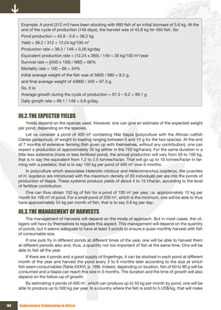 Example: A pond (312 m²) have been stocking with 680 fish of an initial biomass of 5.6 kg. At the
       end of the cycle of production (149 days), the harvest was of 43.8 kg for 450 fish. So:
       Pond production = 43.8 - 5.6 = 38.2 kg
       Yield = 38.2 / 312 = 12.24 kg/100 m2
       Production rate = 38.2 / 149 = 0.26 kg/day
       Equivalent production rate = (12.24 x 365) / 149 = 30 kg/100 m2/year
       Survival rate = [(450 x 100) / 680] = 66%
       Mortality rate = 100 – 66 = 34%
       Initial average weight of the fish was of 5600 / 680 = 8.2 g,
       and final average weight of 43800 / 450 = 97.3 g.
       So, it is:
       Average growth during the cycle of production = 97.3 – 8.2 = 89.1 g
       Daily groqth rate = 89.1 / 149 = 0.6 g/day.


      III.2. THE ExPECTED YIELDS
          Yields depend on the species used. However, one can give an estimate of the expected weight
      per pond, depending on the species.
            Let us consider a pond of 400 m2 containing Nile tilapia (polyculture with the African catfish
      Clarias gariepinus), of weight to loading ranging between 5 and 10 g for the two species. At the end
      of 7 months of extensive farming (fish given up with themselves, without any contribution), one can
      expect a production of approximately 30 kg (either in the 750 kg/ha/an). For the same duration in a
      little less extensive (more or less fertilized pond), the annual production will vary from 50 to 100 kg,
      that is to say the equivalent from 1.2 to 2.5 tonnes/ha/an. That will go up to 10 tonnes/ha/an in far-
      ming with a predator, that is to say 150 kg per pond of 400 m2 over 6 months.
           In polyculture which associates Heterotis niloticus and Heterobranchus isopterus, the juveniles
      of H. isopterus are introduced with the maximum density of 20 individuals per are into the ponds of
      production of tilapia. These systems produce yields of about 4 to 15 t/ha/an, according to the level
      of fertilizer contribution.
         One can thus obtain 150 kg of fish for a pond of 100 m2 per year, i.e. approximately 12 kg per
      month for 100 m2 of pond. For a small pond of 200 m2, which is the minimum, one will be able to thus
      have approximately 24 kg per month of fish, that is to say 0.8 kg per day.

      III.3. THE MANAGEMENT OF HARVESTS
          The management of harvests will depend on the mode of approach. But in most cases, the vil-
      lagers will have by themselves to regulate this aspect. This management will depend on the quantity
      of ponds, but it seems adequate to have at least 3 ponds to ensure a quasi monthly harvest with fish
      of consumable size.
          If one puts fry in different ponds at different times of the year, one will be able to harvest them
      at different periods also and, thus, a quantity not too important of fish at the same time. One will be
      able to fish all the year.
           If there are 4 ponds and a good supply of fingerlings, it can be stocked in each pond at different
      month of the year and harvest the pond every 3 to 6 months later according to the size at which
      fish seem consumables (Table XXXVI, p. 169). Indeed, depending on location, fish of 60 to 80 g will be
      consumed and a tilapia can reach this size in 3 months. The duration and the time of growth will also
      depend on the follow-up of growth.
          By estimating 4 ponds of 400 m2, which can produce up to 50 kg per month by pond, one will be
      able to produce up to 500 kg per year. In a country where the fish is sold to 5 US$/kg, that will make



168   Subsistence fishfarming in Africa
 