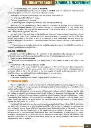 5. END OF THE CYCLE                        3. PONDS, 4. FISH FARMING
    9 The total number (and weight) of	dead	fish;
    9 The total number (and if possible weight) of	any	fish	sold	for	cash	(cash income) and/or
bartered for other commodities (equivalent value as income).
  At the end of the year, the above records will provide information on:
Ö The total value of the fish given away;
Ö The total value of all fish harvested;
Ö The amount gained (net profit) or lost (net loss) through fish farming.
    A simple form can be used day by day to record for one month all activities around the fish farm,
every amount of money spent and all the details of fish production (Appendix 01, p. 189). This is called
the daily record form. You may prepare a form similar to the example below in a small school copy-
book, using two facing pages per form.
    Any activity, such as work done on the fish farm and items of equipment purchased for it, should
be immediately noted down together with such relevant data as money spent, number of fish har-
vested, and number of fish given or sold. It is important to note these details as soon as they are
available. At the end of the month, one will just have to sum the different columns to get the monthly
totals.
   In the same way, one will be able with the end of the year, by making the total of the months, to
make an annual statement of account.

III.6.THE FORMATION
     In order to promote and to ensure the continuity of the project correctly, trainings are necessary
for the beneficiaries and future operators of the ponds. The topics approached will be:
Ö Importance	of	fish	in	the	food
     The animal proteins are essential for a good growth of the children as well as the health of the
parents.
Ö Importance of the rivers: water and health
     Water is one of the major fields for the development of the human diseases. Several parasites
and diseases pass through the water and the lack of hygiene: malaria, cholera, schistosomiasis, to
name just a few of them. We will return in the next chapter on health and the ponds. One will not
detail here these two topics which are well developed in several books.
Ö How to build the ponds
     One will be able to take the various stages listed in this handbook.

IV. PONDS AND HEALTH
      Water being the field in which several parasites and vectors of serious diseases pass through or
come from. The ponds being water points, it is appropriate to take care of certain rules to limit the
problems of disease and health.
      A mosquito species and several species of freshwater molluscs transmit diseases can be fatal.
It is malaria (mosquito) and schistosomiasis (snail). If plants or grasses are too dense on the edges
of ponds or in them and in the enclosure, snails and mosquitoes can live and proliferate very easily.
Thereforeit will be necessary to periodically remove plants that are there and mow the dikes. Herbs
edges should not hang in the water so that fish can effectively eliminate insects or others animals
(Figure 149 and Figure 151, p. 172).
     It is strongly advised not to use the ponds or enclosures as toilets (Figure 150, p. 172). It is to better
use a latrine if it is present or to build one to at least 10 m of any edge of the ponds or enclosure and
source of water supply. If one is taken of a pressing need during work close to the ponds or the en-
closures, of the river which feeds them, of the supply channel or the inlet, a distance of at least 10 m
is the minimum to satisfy this need. In the same way, it will be necessary to avoid making its needs
on a heap for compost or in the vicinity. A pond is not either a place with a water for domestic use,
like drink or washing. It is necessary to transmit to the people having access to the infrastructures
these minimal rules of hygiene.



                                                                            Subsistence fishfarming in Africa     171
 