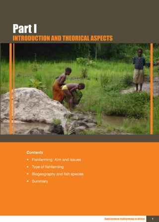 Part I
INTRODUCTION AND THEORICAL ASPECTS




    Contents
    • Fishfarming: Aim and issues
    • Type of fishfarming
    • Biogeography and fish species
    • Summary




                                      Subsistence fishfarming in Africa   1
 