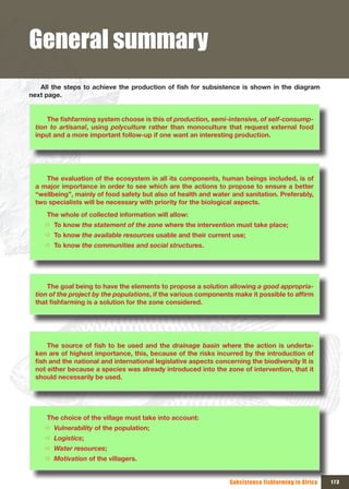 General summary
   All	 the	 steps	 to	 achieve	 the	 production	 of	 fish	 for	 subsistence	 is	 shown	 in	 the	 diagram	
next page.


      The	fishfarming	system	choose	is	this	of	production, semi-intensive, of self-consump-
  tion to artisanal, using polyculture rather than monoculture that request external food
  input and a more important follow-up if one want an interesting production.




     The evaluation of the ecosystem in all its components, human beings included, is of
  a major importance in order to see which are the actions to propose to ensure a better
  “wellbeing”, mainly of food safety but also of health and water and sanitation. Preferably,
  two specialists will be necessary with priority for the biological aspects.
      The whole of collected information will allow:
     Ö To know the statement of the zone where the intervention must take place;
     Ö To know the available resources usable and their current use;
     Ö To know the communities and social structures.




      The goal being to have the elements to propose a solution allowing a good appropria-
  tion of the project by the populations,	if	the	various	components	make	it	possible	to	affirm	
  that	fishfarming	is	a	solution	for	the	zone	considered.




      The	 source	 of	 fish	 to	 be	 used	 and	 the	 drainage basin where the action is underta-
  ken are of highest importance, this, because of the risks incurred by the introduction of
  fish	and	the	national	and	international	legislative	aspects	concerning	the	biodiversity	It	is	
  not either because a species was already introduced into the zone of intervention, that it
  should necessarily be used.




      The choice of the village must take into account:
     Ö Vulnerability of the population;
     Ö Logistics;
     Ö Water resources;
     Ö Motivation of the villagers.


                                                                        Subsistence fishfarming in Africa    173
 
