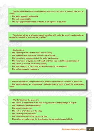 The	site	selection	is	the	most	important	step	for	a	fish	pond.	It	have	to	take	into	ac-
count:
Ö The water: quantity and quality;
Ö The soil: impermeable;
Ö The topography: Weak slope and zone of emergence of sources.




   The choice will go to diversion ponds supplied with water by gravity. rectangular, ar-
ranged en parallel, of a size of 100 to 400 m2.




   Emphasis on:
Ö The cleaning of the site that must be done well;
Ö The picketing which must be precise for the slopes;
Ö The control and management of the water by channels;
Ö The importance of dykes, their strength and their size and although compacted;
Ö The choice of a monk for draining ponds;
Ö The total isolation of the ponds from the outside for better control;
Ö The soil conservation upstream.




Ö For the fertilisation, the preparation of aerobic and anaerobic compost is important.
Ö The expectation of a « green water » indicate that the pond is ready for ensemense-
ment.




   After fertilization, the steps are:
Ö The collect	of	specimens	in	the	wild	or	by	production	of	fingerlings	of	tilapia;
Ö The stocking of ponds with tilapia;
Ö The growth monitoring;
Ö The collect of predators in the wild;
Ö The stocking with predators;
Ö The monitoring and partial harvest of	fish;
Ö Then, after several weeks, the draining and the complete harvest of	fish.




                                                                Subsistence fishfarming in Africa   175
 