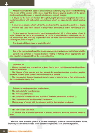 African	freshwater	fish	species	are	numerous	and	many	may	be	used	in	fishfarming.	
        The choice of the species will be done regarding the geographic location of the ponds
        (ichthyoregions). However, in case of subsistence, one will choose:
        Ö A tilapia for	the	main	production.	Strong	fish,	highly	plastic	and	adaptable	to	environ-
        mental conditions with elaborated parental care, which are opportunistic about feeding,
        with:
        Ö A piscivorous species which will be the predator for the reproduction control of tilapia;
        Ö One will also used other species in the pond as omnivorous and/or herbivorous spe-
        cies.
            For the predator, the proportion must be approximately 13 % of the weight of put ti-
        lapia.	Globally,	ten	fish	of	approximately	7/8	cm	for	a	hundred	tilapia	having	reached	6/7	
        cm are enough. The stocking of predators will be done approximately one month after
        stocking the pond in tilapia.
            The density of tilapia have to be of 0.5 ind/m2



            One of the main principles will be to use only non-destructive gear for the local wildlife.
           Care	should	be	taken	to	respect	the	laws	relating	to	fishing.	Where	appropriate,	per-
        mits have to be requested from the local authorities.



            Emphasis on:
        Ö Fishing methods	and	precautions	to	keep	fish	in	good	condition	and	avoid	problems	
        and local legislation;
        Ö The biology of the species and they provide for good production, breeding, feeding,
        behavior, both for good growth and in the choice of density;
        Ö The transport of	fish	and	to	provide	care	in	order	to	avoid	a	loss	of	fish	which	may	be	
        the	complete	number	of	fish.




            To insure a good production, emphasis on:
        Ö The daily visits for maintenance;
        Ö The following	of	the	fish;
        Ö The	control	of	fish	behavior	and	actions	to	be	taken	(ventilation,	autopsy…);
        Ö The complementary nutrition only if necessary;
        Ö Maintenance of ponds	with	the	cleaning	and	the	fight	against	predators.



        Ö The	fish	can	be	kept	alive.	
        Ö To	sell	the	fish,	it	must	be	prepared.	If	it	is	not	sell	fresh,	it	can	be	smoked,	salted	or	
        dried.


         We	 thus	 have	 a	 master	 plan	 of	 a	 system	 allowing	 to	 produce	 consumabl)	 fishes	 in	 the	
      shortest possible time and at a lower cost to compensate a lack of animal proteins.



176   Subsistence fishfarming in Africa
 