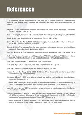 References
    Quoted here are only a few references. This list is not, of course, exhausitive. The reader may
also find on the website of the FAO (www.fao.org) various documents relating to fisheries and aqua-
culture.


Arrignon J., 1993. Aménagement piscicole des eaux douces, 4ème édition. Technique & documen-
    tation - Lavoisier - Paris. 631 p.

Bard J., de Kimpe P., Lemasson J. & Lessent P., 1974. Manuel de pisciculture tropicale, CTFT, PARIS.

Billard R. (ed), 1980. La pisciculture en étang, Paris, France : INRA, 434 p.

Coche A.G. & Van der Wal H., 1983. Méthode simple pour l’aquaculture Pisciculture continentale :
   l’EAU. FAO collection formation, 1 volumes 112 p.

Délincé G., 1992. The ecology of the fish pond ecosystem with special reference to Africa. Kluwer
    Academic (Publ.), Dordrecht, Netherlands : 230 p.

Egna H.S. & Boyd C.E., 1997. Dynamics of pond aquaculture, Boca Raton, USA : CRC Press, 437 p.

FAO, 1997. Review of the state of world aquaculture. FAO Fisheries Circular. N°886, Rev. 1. Rome,
   Italy. FAO Inland water resources and aquaculture service, Fishery Resources Division.

FAO, 2000. Simple methods for aquaculture. FAO Training Series.

FAO, 2006. Aquaculture production 1986-1992. FAO/FIDI/C815 (Rev. 6), 216 p.

FAO, 2007. Situation mondiale des pêches et de l’aquaculture. (SOFIA).

Froese, R. and D. Pauly. (Eds). 2008. FishBase. World Wide Web electronic publication.
    www.fishbase.org, version (06/2008)

Jauncey K. & Ross B., 1982. A guide to tilapia feeds and feeding. Institute of Aquaculture, University
   of Stirling, Scotland, 111 p.

Lazard J., 1990. L’élevage du tilapia en Afrique. Données techniques sur sa pisciculture en étang. p.
   5-22. In : Méthodes artisanales d’aquaculture du tilapia en Afrique, CTFT-CIRAD, 82 p.

Lazard J. & Legendre M., 1994. La pisciculture africaine : enjeux et problèmes de recherche. Cahiers
   Agricultures, 3 : 83-92.

Lazard J., Morissens P. & Parrel P., 1990. La pisciculture artisanale du tilapia en Afrique : analyse
   de différents systèmes d’élevage et de leur niveau de développement. p. 67-82. In : Méthodes
   artisanales d’aquaculture du tilapia en Afrique, CTFT-CIRAD, 82 p.

Lazard J., Morissens P., Parrel P., Aglinglo C., Ali I. & Roche P., 1990. Méthodes artisanales d’aqua-
   culture du tilapia en Afrique, Nogent sur Marne, France : CTFT-CIRAD, 82 p.




                                                                       Subsistence fishfarming in Africa   177
 
