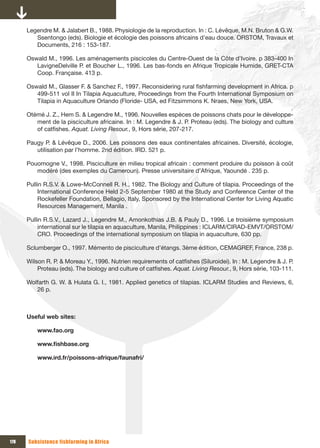 Legendre M. & Jalabert B., 1988. Physiologie de la reproduction. In : C. Lévêque, M.N. Bruton & G.W.
         Ssentongo (eds). Biologie et écologie des poissons africains d’eau douce. ORSTOM, Travaux et
         Documents, 216 : 153-187.

      Oswald M., 1996. Les aménagements piscicoles du Centre-Ouest de la Côte d’Ivoire. p 383-400 In
         LavigneDelville P. et Boucher L., 1996. Les bas-fonds en Afrique Tropicale Humide, GRET-CTA
         Coop. Française. 413 p.

      Oswald M., Glasser F. & Sanchez F., 1997. Reconsidering rural fishfarming development in Africa. p
         499-511 vol II In Tilapia Aquaculture, Proceedings from the Fourth International Symposium on
         Tilapia in Aquaculture Orlando (Floride- USA, ed Fitzsimmons K. Nraes, New York, USA.

      Otémé J. Z., Hem S. & Legendre M., 1996. Nouvelles espèces de poissons chats pour le développe-
         ment de la pisciculture africaine. In : M. Legendre & J. P. Proteau (eds). The biology and culture
         of catfishes. Aquat. Living Resour., 9, Hors série, 207-217.

      Paugy P. & Lévêque D., 2006. Les poissons des eaux continentales africaines. Diversité, écologie,
         utilisation par l’homme. 2nd édition. IRD. 521 p.

      Pouomogne V., 1998. Pisciculture en milieu tropical africain : comment produire du poisson à coût
         modéré (des exemples du Cameroun). Presse universitaire d’Afrique, Yaoundé . 235 p.

      Pullin R.S.V. & Lowe-McConnell R. H., 1982. The Biology and Culture of tilapia. Proceedings of the
           International Conference Held 2-5 September 1980 at the Study and Conference Center of the
           Rockefeller Foundation, Bellagio, Italy, Sponsored by the International Center for Living Aquatic
           Resources Management, Manila .

      Pullin R.S.V., Lazard J., Legendre M., Amonkothias J.B. & Pauly D., 1996. Le troisième symposium
           international sur le tilapia en aquaculture, Manila, Philippines : ICLARM/CIRAD-EMVT/ORSTOM/
           CRO. Proceedings of the international symposium on tilapia in aquaculture, 630 pp.

      Sclumberger O., 1997. Mémento de pisciculture d’étangs. 3ème édition, CEMAGREF, France, 238 p.

      Wilson R. P. & Moreau Y., 1996. Nutrien requirements of catfishes (Siluroidei). In : M. Legendre & J. P.
          Proteau (eds). The biology and culture of catfishes. Aquat. Living Resour., 9, Hors série, 103-111.

      Wolfarth G. W. & Hulata G. I., 1981. Applied genetics of tilapias. ICLARM Studies and Reviews, 6,
         26 p.



      Useful web sites:

          www.fao.org

          www.fishbase.org

          www.ird.fr/poissons-afrique/faunafri/




178   Subsistence fishfarming in Africa
 