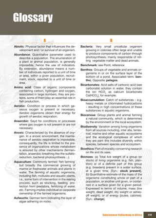 Glossary
                       A                                                    B
Abiotic: Physical factor that influences the de-    Bacteria: Very small unicellular organism
   velopment and / or survival of an organism.         growing in colonies often large and unable
Abundance: Quantitative parameter used to              to produce components of carbon through
   describe a population. The enumeration of           photosynthesis; mainly responsible of rot-
   a plant or animal population, is generally          ting vegetable matter and dead animals.
   impossible, hence the use of indicators.         Benchmark: see Point, reference
   By extension, abundance means a num-             Benthos: Groups of vegetable and animals or-
   ber of individuals reported to a unit of time       ganisms in or on the surface layer of the
   or area, within a given population, recruit-        bottom of a pond. Associated term: ben-
   ment, stock, reported to a unit of time or          thic. Opposite: pelagos.
   area.
                                                    Bicarbonates: Acid salts of carbonic acid (see
Amino acid: Class of organic components                carbonate) solution in water, they contain
   containing carbon, hydrogen and oxygen,             the ion HCO3 as calcium bicarbonate
   associated in large numbers, they are pro-          Ca(HCO3)2 for example.
   teins, some of them play an essential role in
   fish production.                                 Bioaccumulation: Catch of substances - e.g.
                                                       heavy metals or chlorinated hydrocarbons
Aerobic: Condition or process in which ga-             - resulting in high concentrations of these
   seous oxygen is present or necessary.               substances in aquatic organisms.
   Aerobic organisms obtain their energy for
   growth of aerobic respiration.                   Biocenose: Group plants and animal forming
                                                       a natural community, which is determined
Anaerobic: Sayd for conditions or processes            by the environment or the local ecosystem.
   where gas oxygen is not present or are not
   necessary.                                       Biodiversity: Variation among living organisms
                                                       from all sources including, inter alia, terres-
Anoxic: Characterized by the absence of oxy-           trial, marine and other aquatic ecosystems
   gen. In a anoxic environment, the mainte-           and the ecological complexes of which
   nance of aerobic respiration is impossible,         they are part: this includes diversity within
   consequently, the life is limited to the pre-       species, between species and ecosystem.
   sence of organizations whose metabolism
   is ensured by other mechanisms (fermen-          Bioethics: Part of morality concerning research
   tation, anaerobic breathing like the sulfato-       on life and its uses.
   reduction, bacterial photosynthesis…).           Biomass: (a) Total live weight of a group (or
Aquaculture: Commonly termed ‘fish farming’            stock) of living organisms (e.g. fish, plan-
   but broadly the commercial growing of               kton) or of a definite part of this group
   marine or freshwater animals and plants in          (e.g. breeders) present in a water surface,
   water. The farming of aquatic organisms,            at a given time. [Syn.: stock present].
   including fish, mollusks and aquatic plants,        (b) Quantitative estimate of the mass of the
   i.e., some form of intervention in the rearing      organisms constituting whole or part of a
   process, such as stocking, feeding, pro-            population, or another unit given, or contai-
   tection from predators, fertilizing of water,       ned in a surface given for a given period.
   etc. Farming implies individual or corporate        Expressed in terms of volume, mass (live
   ownership of the farmed organisms.                  weight, dead weight, dry weight or ashes-
                                                       off weight), or of energy (joules, calories).
Aufwuchs: German term indicating the layer of          [Syn.: charge].
   algae adhering on rocks.



                                                                     Subsistence fishfarming in Africa   179
 