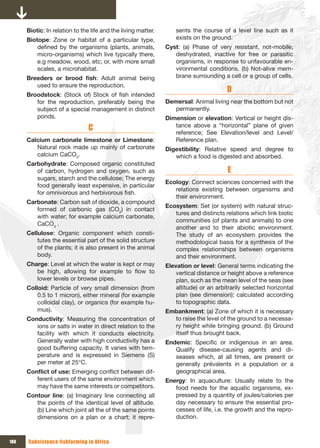 Biotic: In relation to the life and the living matter.       sents the course of a level line such as it
      Biotope: Zone or habitat of a particular type,               exists on the ground.
          defined by the organisms (plants, animals,           Cyst: (a) Phase of very resistant, not-mobile,
          micro-organisms) which live typically there,            deshydrated, inactive for free or parasitic
          e.g meadow, wood, etc; or, with more small              organisms, in response to unfavourable en-
          scales, a microhabitat.                                 vironmental conditions. (b) Not-alive mem-
      Breeders	 or	 brood	 fish: Adult animal being               brane surrounding a cell or a group of cells.
         used to ensure the reproduction.
                                                                                       D
      Broodstock: (Stock of) Stock of fish intended
         for the reproduction, preferably being the            Demersal: Animal living near the bottom but not
         subject of a special management in distinct              permanently.
         ponds.                                                Dimension or elevation: Vertical or height dis-
                                C                                 tance above a “horizontal” plane of given
                                                                  reference; See Elevation/level and Level/
      Calcium carbonate limestone or Limestone:                   Reference plan.
         Natural rock made up mainly of carbonate              Digestibility: Relative speed and degree to
         calcium CaCO3.                                           which a food is digested and absorbed.
      Carbohydrate: Composed organic constituted
         of carbon, hydrogen and oxygen, such as                                       E
         sugars, starch and the cellulose; The energy
                                                               Ecology: Connect sciences concerned with the
         food generally least expensive, in particular
                                                                  relations existing between organisms and
         for omnivorous and herbivorous fish.
                                                                  their environment.
      Carbonate: Carbon salt of dioxide, a compound
                                                               Ecosystem: Set (or system) with natural struc-
         formed of carbonic gas (CO2) in contact
                                                                  tures and distincts relations which link biotic
         with water; for example calcium carbonate,
                                                                  communities (of plants and animals) to one
         CaCO3 .
                                                                  another and to their abiotic environment.
      Cellulose: Organic component which consti-                  The study of an ecosystem provides the
          tutes the essential part of the solid structure         methodological basis for a synthesis of the
          of the plants; it is also present in the animal         complex relationships between organisms
          body.                                                   and their environment.
      Charge: Level at which the water is kept or may          Elevation or level: General terms indicating the
         be high, allowing for example to flow to                  vertical distance or height above a reference
         lower levels or browse pipes.                             plan, such as the mean level of the seas (see
      Colloid: Particle of very small dimension (from              altitude) or an arbitrarily selected horizontal
          0.5 to 1 micron), either mineral (for example            plan (see dimension); calculated according
          colloidal clay), or organics (for example hu-            to topographic data.
          mus).                                                Embankment: (a) Zone of which it is necessary
      Conductivity: Measuring the concentration of               to raise the level of the ground to a necessa-
         ions or salts in water in direct relation to the        ry height while bringing ground. (b) Ground
         facility with which it conducts electricity.            itself thus brought back.
         Generally water with high conductivity has a          Endemic: Specific or indigenous in an area.
         good buffering capacity. It varies with tem-             Qualify disease-causing agents and di-
         perature and is expressed in Siemens (S)                 seases which, at all times, are present or
         per meter at 25°C.                                       generally prévalents in a population or a
      Conflict	of	use:	Emerging conflict between dif-             geographical area.
         ferent users of the same environment which            Energy: In aquaculture: Usually relate to the
         may have the same interests or competitors.              food needs for the aquatic organisms, ex-
      Contour line: (a) Imaginary line connecting all             pressed by a quantity of joules/calories per
         the points of the identical level of altitude.           day necessary to ensure the essential pro-
         (b) Line which joint all the of the same points          cesses of life, i.e. the growth and the repro-
         dimensions on a plan or a chart; it repre-               duction.



180   Subsistence fishfarming in Africa
 